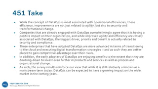 451RESEARCH.COM
©2019 451 Research. All Rights Reserved.
451 Take
► While the concept of DataOps is most associated with operational efficiencies, those
efficiency, improvements are not just related to agility, but also to security and
transformational change.
► Companies that are already engaged with DataOps overwhelmingly agree that it is having a
positive impact on their organization, and while improved agility and efficiency are closely
associated with DataOps, the biggest driver, priority and benefit is actually related to
security and compliance.
► Those enterprises that have adopted DataOps are more advanced in terms of transitioning
to the cloud and executing digital transformation strategies – and as such they are better-
placed to gain competitive advantage over their rivals.
► In addition, the early adopters of DataOps are enjoying benefits to the extent that they are
doubling-down to invest even further in products and services as well as process and
organizational change.
► As such, the survey results reinforce our view that while it is still relatively unknown as a
mainstream term today, DataOps can be expected to have a growing impact on the wider
market in the coming years.
 