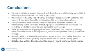 451RESEARCH.COM
©2019 451 Research. All Rights Reserved.
Conclusions
► Companies that are already engaged with DataOps overwhelmingly agree that it
is having a positive impact on their organization.
► While improved agility and efficiency are closely associated with DataOps, the
biggest driver, priority and benefit is related to security and compliance.
► Enterprises that have adopted DataOps are more advanced in terms of
transitioning to the cloud and executing digital transformation strategies – as
such they are better-placed to gain competitive advantage.
► DataOps adopters are enjoying benefits to the extent that they are doubling-
down to invest even further in products, services and process and organizational
change.
► As such, while it is relatively unknown as a mainstream term today, DataOps can
be expected to have a growing impact on the market in the coming years.
► DataOps is a vehicle for driving agility, security and transformational change
 