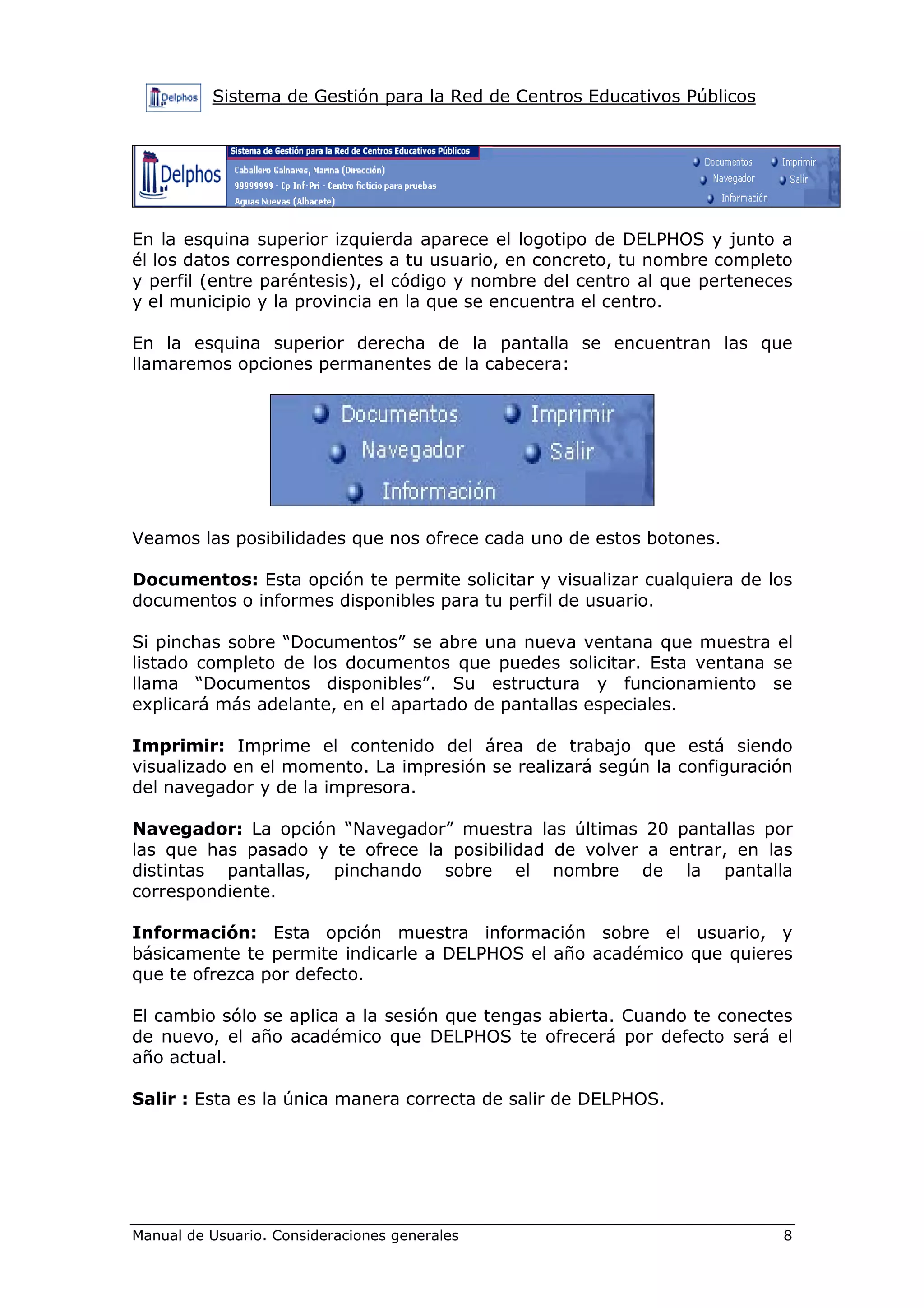 Sistema de Gestión para la Red de Centros Educativos Públicos




En la esquina superior izquierda aparece el logotipo de DELPHOS y junto a
él los datos correspondientes a tu usuario, en concreto, tu nombre completo
y perfil (entre paréntesis), el código y nombre del centro al que perteneces
y el municipio y la provincia en la que se encuentra el centro.

En la esquina superior derecha de la pantalla se encuentran las que
llamaremos opciones permanentes de la cabecera:




Veamos las posibilidades que nos ofrece cada uno de estos botones.

Documentos: Esta opción te permite solicitar y visualizar cualquiera de los
documentos o informes disponibles para tu perfil de usuario.

Si pinchas sobre “Documentos” se abre una nueva ventana que muestra el
listado completo de los documentos que puedes solicitar. Esta ventana se
llama “Documentos disponibles”. Su estructura y funcionamiento se
explicará más adelante, en el apartado de pantallas especiales.

Imprimir: Imprime el contenido del área de trabajo que está siendo
visualizado en el momento. La impresión se realizará según la configuración
del navegador y de la impresora.

Navegador: La opción “Navegador” muestra las últimas 20 pantallas por
las que has pasado y te ofrece la posibilidad de volver a entrar, en las
distintas pantallas, pinchando sobre el nombre de la pantalla
correspondiente.

Información: Esta opción muestra información sobre el usuario, y
básicamente te permite indicarle a DELPHOS el año académico que quieres
que te ofrezca por defecto.

El cambio sólo se aplica a la sesión que tengas abierta. Cuando te conectes
de nuevo, el año académico que DELPHOS te ofrecerá por defecto será el
año actual.

Salir : Esta es la única manera correcta de salir de DELPHOS.




Manual de Usuario. Consideraciones generales                              8
 