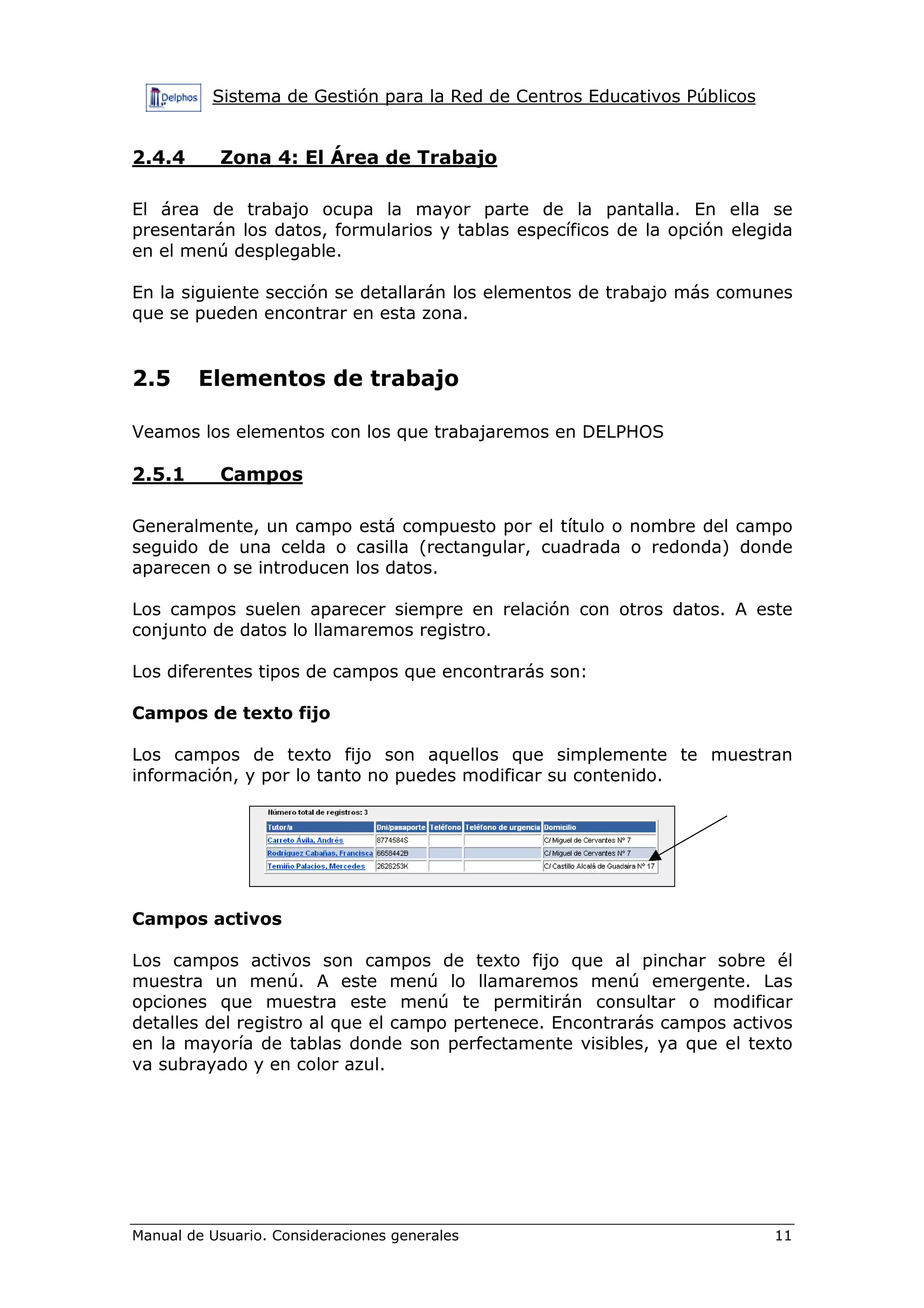 Sistema de Gestión para la Red de Centros Educativos Públicos


2.4.4      Zona 4: El Área de Trabajo

El área de trabajo ocupa la mayor parte de la pantalla. En ella se
presentarán los datos, formularios y tablas específicos de la opción elegida
en el menú desplegable.

En la siguiente sección se detallarán los elementos de trabajo más comunes
que se pueden encontrar en esta zona.


2.5     Elementos de trabajo

Veamos los elementos con los que trabajaremos en DELPHOS

2.5.1      Campos

Generalmente, un campo está compuesto por el título o nombre del campo
seguido de una celda o casilla (rectangular, cuadrada o redonda) donde
aparecen o se introducen los datos.

Los campos suelen aparecer siempre en relación con otros datos. A este
conjunto de datos lo llamaremos registro.

Los diferentes tipos de campos que encontrarás son:

Campos de texto fijo

Los campos de texto fijo son aquellos que simplemente te muestran
información, y por lo tanto no puedes modificar su contenido.




Campos activos

Los campos activos son campos de texto fijo que al pinchar sobre él
muestra un menú. A este menú lo llamaremos menú emergente. Las
opciones que muestra este menú te permitirán consultar o modificar
detalles del registro al que el campo pertenece. Encontrarás campos activos
en la mayoría de tablas donde son perfectamente visibles, ya que el texto
va subrayado y en color azul.




Manual de Usuario. Consideraciones generales                              11
 