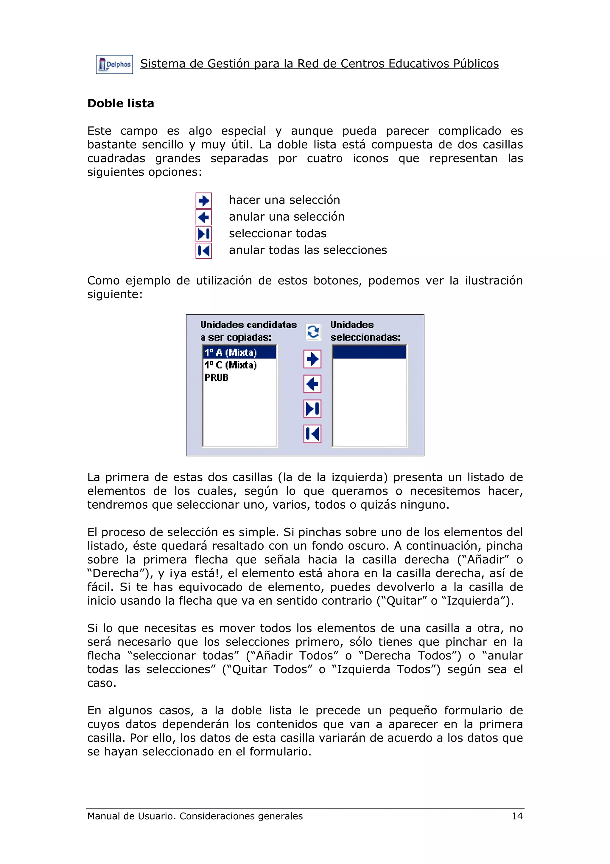 Sistema de Gestión para la Red de Centros Educativos Públicos


Doble lista

Este campo es algo especial y aunque pueda parecer complicado es
bastante sencillo y muy útil. La doble lista está compuesta de dos casillas
cuadradas grandes separadas por cuatro iconos que representan las
siguientes opciones:

                            hacer una selección
                            anular una selección
                            seleccionar todas
                            anular todas las selecciones

Como ejemplo de utilización de estos botones, podemos ver la ilustración
siguiente:




La primera de estas dos casillas (la de la izquierda) presenta un listado de
elementos de los cuales, según lo que queramos o necesitemos hacer,
tendremos que seleccionar uno, varios, todos o quizás ninguno.

El proceso de selección es simple. Si pinchas sobre uno de los elementos del
listado, éste quedará resaltado con un fondo oscuro. A continuación, pincha
sobre la primera flecha que señala hacia la casilla derecha (“Añadir” o
“Derecha”), y ¡ya está!, el elemento está ahora en la casilla derecha, así de
fácil. Si te has equivocado de elemento, puedes devolverlo a la casilla de
inicio usando la flecha que va en sentido contrario (“Quitar” o “Izquierda”).

Si lo que necesitas es mover todos los elementos de una casilla a otra, no
será necesario que los selecciones primero, sólo tienes que pinchar en la
flecha “seleccionar todas” (“Añadir Todos” o “Derecha Todos”) o “anular
todas las selecciones” (“Quitar Todos” o “Izquierda Todos”) según sea el
caso.

En algunos casos, a la doble lista le precede un pequeño formulario de
cuyos datos dependerán los contenidos que van a aparecer en la primera
casilla. Por ello, los datos de esta casilla variarán de acuerdo a los datos que
se hayan seleccionado en el formulario.




Manual de Usuario. Consideraciones generales                                 14
 