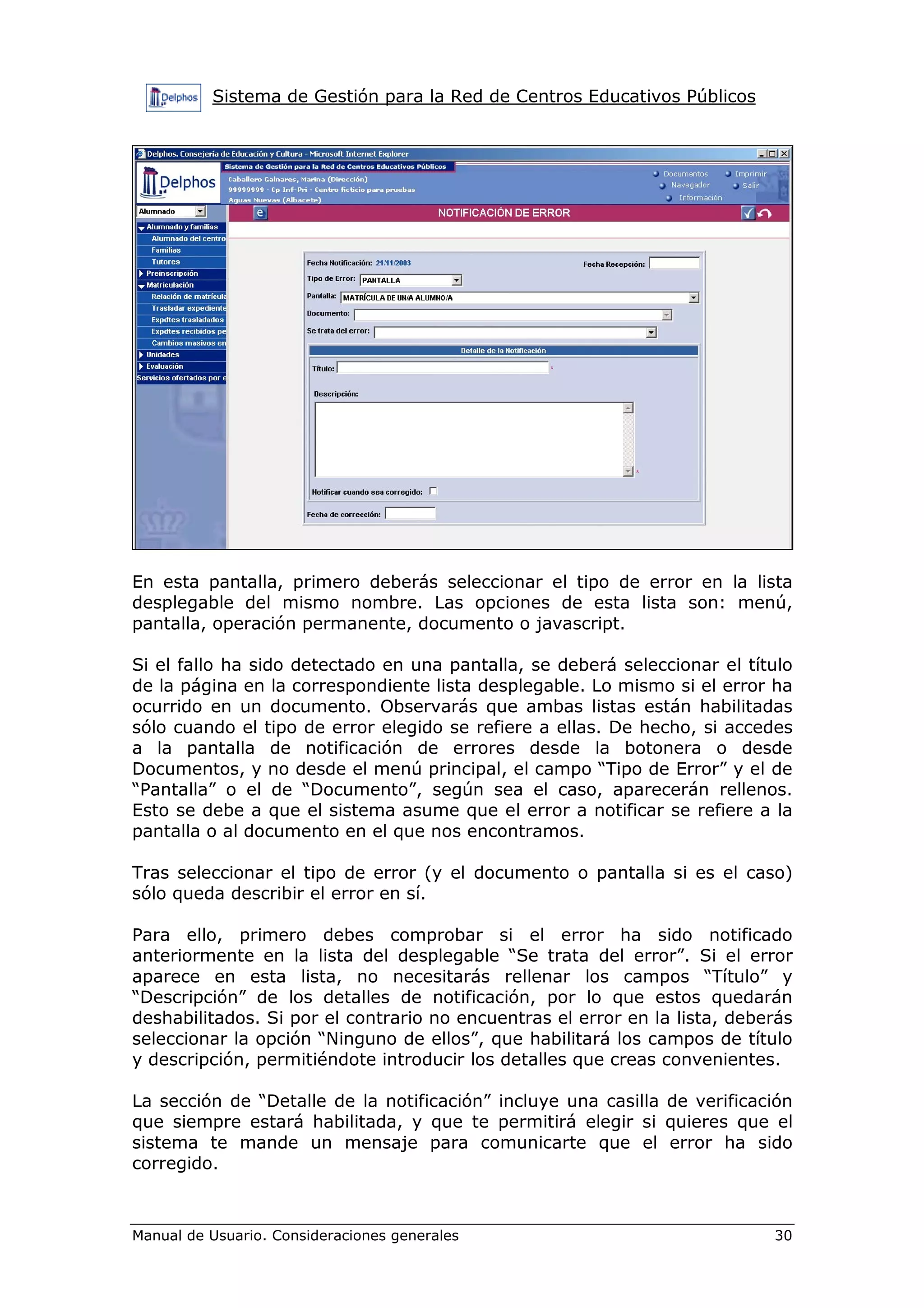Sistema de Gestión para la Red de Centros Educativos Públicos




En esta pantalla, primero deberás seleccionar el tipo de error en la lista
desplegable del mismo nombre. Las opciones de esta lista son: menú,
pantalla, operación permanente, documento o javascript.

Si el fallo ha sido detectado en una pantalla, se deberá seleccionar el título
de la página en la correspondiente lista desplegable. Lo mismo si el error ha
ocurrido en un documento. Observarás que ambas listas están habilitadas
sólo cuando el tipo de error elegido se refiere a ellas. De hecho, si accedes
a la pantalla de notificación de errores desde la botonera o desde
Documentos, y no desde el menú principal, el campo “Tipo de Error” y el de
“Pantalla” o el de “Documento”, según sea el caso, aparecerán rellenos.
Esto se debe a que el sistema asume que el error a notificar se refiere a la
pantalla o al documento en el que nos encontramos.

Tras seleccionar el tipo de error (y el documento o pantalla si es el caso)
sólo queda describir el error en sí.

Para ello, primero debes comprobar si el error ha sido notificado
anteriormente en la lista del desplegable “Se trata del error”. Si el error
aparece en esta lista, no necesitarás rellenar los campos “Título” y
“Descripción” de los detalles de notificación, por lo que estos quedarán
deshabilitados. Si por el contrario no encuentras el error en la lista, deberás
seleccionar la opción “Ninguno de ellos”, que habilitará los campos de título
y descripción, permitiéndote introducir los detalles que creas convenientes.

La sección de “Detalle de la notificación” incluye una casilla de verificación
que siempre estará habilitada, y que te permitirá elegir si quieres que el
sistema te mande un mensaje para comunicarte que el error ha sido
corregido.



Manual de Usuario. Consideraciones generales                                30
 