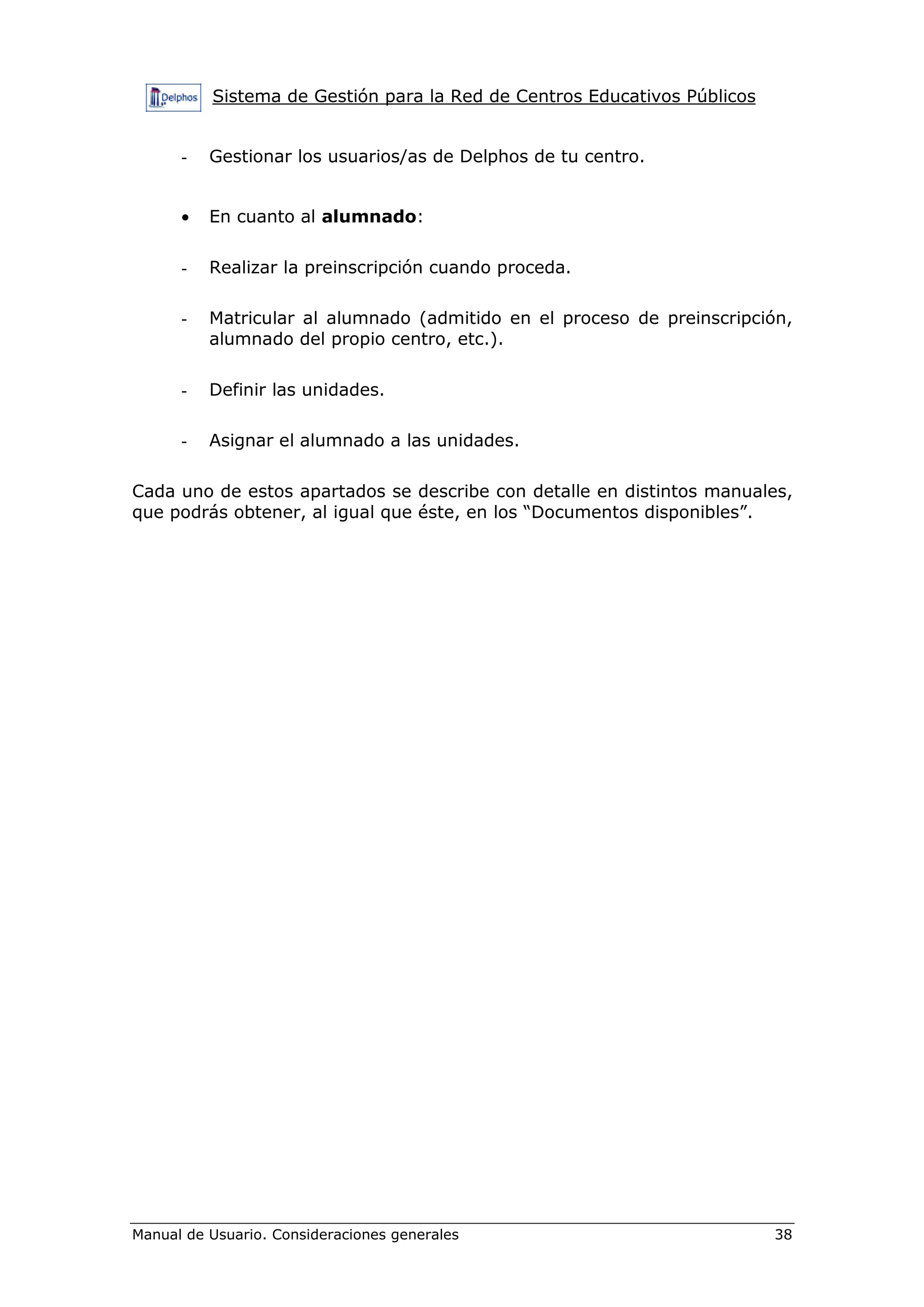 Sistema de Gestión para la Red de Centros Educativos Públicos


      -   Gestionar los usuarios/as de Delphos de tu centro.


      •   En cuanto al alumnado:

      -   Realizar la preinscripción cuando proceda.

      -   Matricular al alumnado (admitido en el proceso de preinscripción,
          alumnado del propio centro, etc.).

      -   Definir las unidades.

      -   Asignar el alumnado a las unidades.

Cada uno de estos apartados se describe con detalle en distintos manuales,
que podrás obtener, al igual que éste, en los “Documentos disponibles”.




Manual de Usuario. Consideraciones generales                              38
 