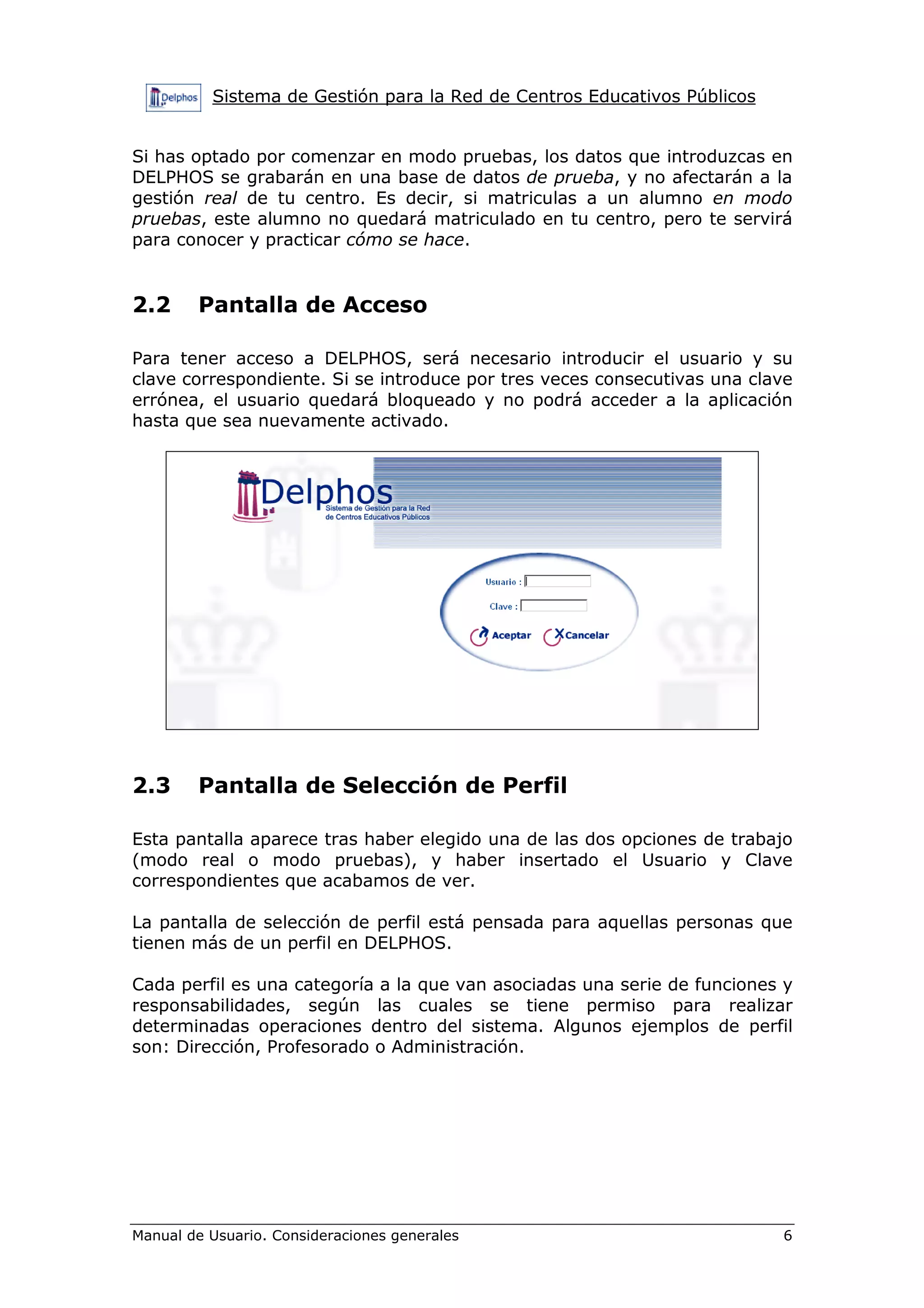 Sistema de Gestión para la Red de Centros Educativos Públicos


Si has optado por comenzar en modo pruebas, los datos que introduzcas en
DELPHOS se grabarán en una base de datos de prueba, y no afectarán a la
gestión real de tu centro. Es decir, si matriculas a un alumno en modo
pruebas, este alumno no quedará matriculado en tu centro, pero te servirá
para conocer y practicar cómo se hace.


2.2     Pantalla de Acceso

Para tener acceso a DELPHOS, será necesario introducir el usuario y su
clave correspondiente. Si se introduce por tres veces consecutivas una clave
errónea, el usuario quedará bloqueado y no podrá acceder a la aplicación
hasta que sea nuevamente activado.




2.3     Pantalla de Selección de Perfil

Esta pantalla aparece tras haber elegido una de las dos opciones de trabajo
(modo real o modo pruebas), y haber insertado el Usuario y Clave
correspondientes que acabamos de ver.

La pantalla de selección de perfil está pensada para aquellas personas que
tienen más de un perfil en DELPHOS.

Cada perfil es una categoría a la que van asociadas una serie de funciones y
responsabilidades, según las cuales se tiene permiso para realizar
determinadas operaciones dentro del sistema. Algunos ejemplos de perfil
son: Dirección, Profesorado o Administración.




Manual de Usuario. Consideraciones generales                              6
 