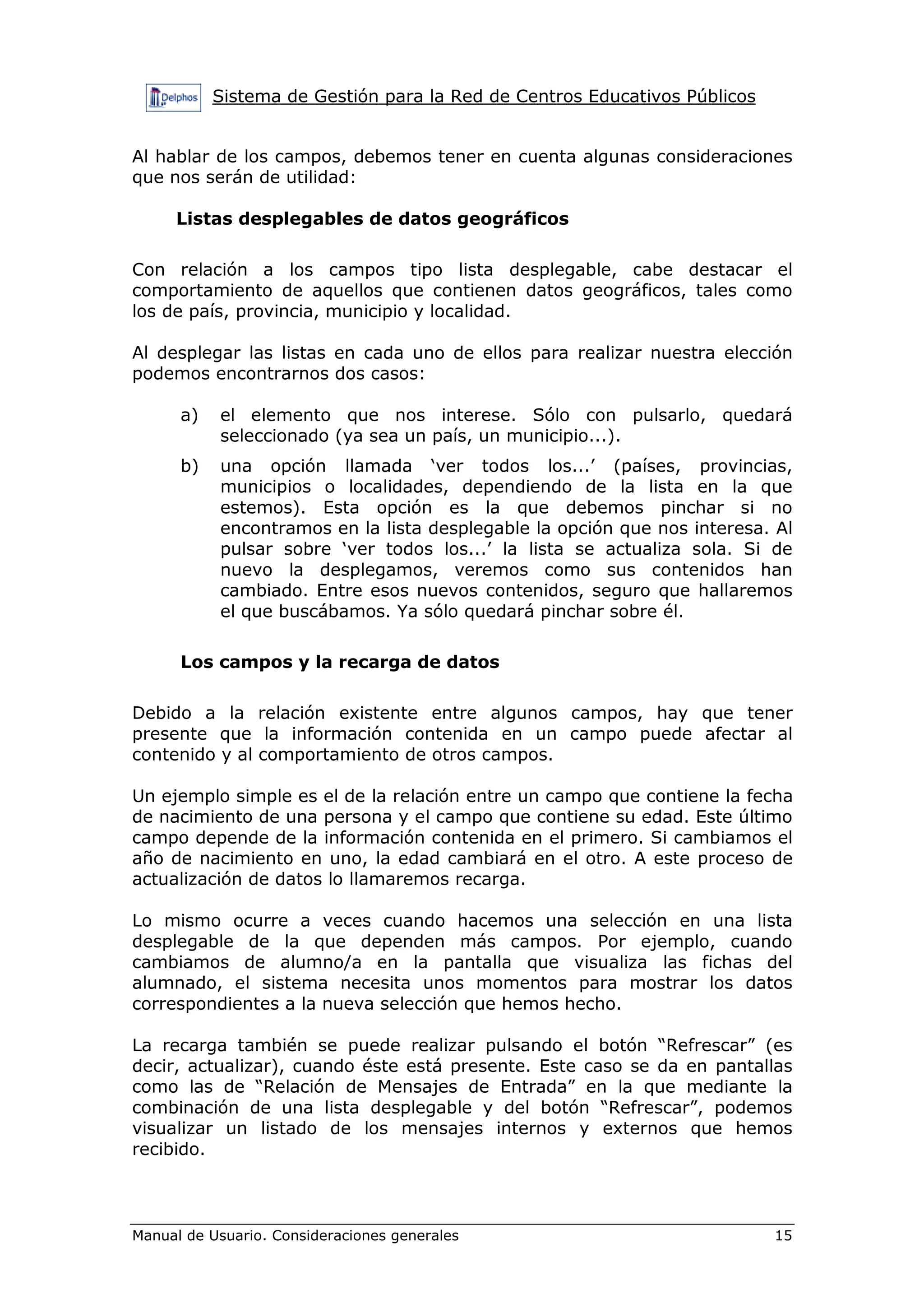 Sistema de Gestión para la Red de Centros Educativos Públicos


Al hablar de los campos, debemos tener en cuenta algunas consideraciones
que nos serán de utilidad:

     Listas desplegables de datos geográficos

Con relación a los campos tipo lista desplegable, cabe destacar el
comportamiento de aquellos que contienen datos geográficos, tales como
los de país, provincia, municipio y localidad.

Al desplegar las listas en cada uno de ellos para realizar nuestra elección
podemos encontrarnos dos casos:

      a)   el elemento que nos interese. Sólo con pulsarlo, quedará
           seleccionado (ya sea un país, un municipio...).
      b)   una opción llamada ‘ver todos los...’ (países, provincias,
           municipios o localidades, dependiendo de la lista en la que
           estemos). Esta opción es la que debemos pinchar si no
           encontramos en la lista desplegable la opción que nos interesa. Al
           pulsar sobre ‘ver todos los...’ la lista se actualiza sola. Si de
           nuevo la desplegamos, veremos como sus contenidos han
           cambiado. Entre esos nuevos contenidos, seguro que hallaremos
           el que buscábamos. Ya sólo quedará pinchar sobre él.

      Los campos y la recarga de datos

Debido a la relación existente entre algunos campos, hay que tener
presente que la información contenida en un campo puede afectar al
contenido y al comportamiento de otros campos.

Un ejemplo simple es el de la relación entre un campo que contiene la fecha
de nacimiento de una persona y el campo que contiene su edad. Este último
campo depende de la información contenida en el primero. Si cambiamos el
año de nacimiento en uno, la edad cambiará en el otro. A este proceso de
actualización de datos lo llamaremos recarga.

Lo mismo ocurre a veces cuando hacemos una selección en una lista
desplegable de la que dependen más campos. Por ejemplo, cuando
cambiamos de alumno/a en la pantalla que visualiza las fichas del
alumnado, el sistema necesita unos momentos para mostrar los datos
correspondientes a la nueva selección que hemos hecho.

La recarga también se puede realizar pulsando el botón “Refrescar” (es
decir, actualizar), cuando éste está presente. Este caso se da en pantallas
como las de “Relación de Mensajes de Entrada” en la que mediante la
combinación de una lista desplegable y del botón “Refrescar”, podemos
visualizar un listado de los mensajes internos y externos que hemos
recibido.



Manual de Usuario. Consideraciones generales                               15
 
