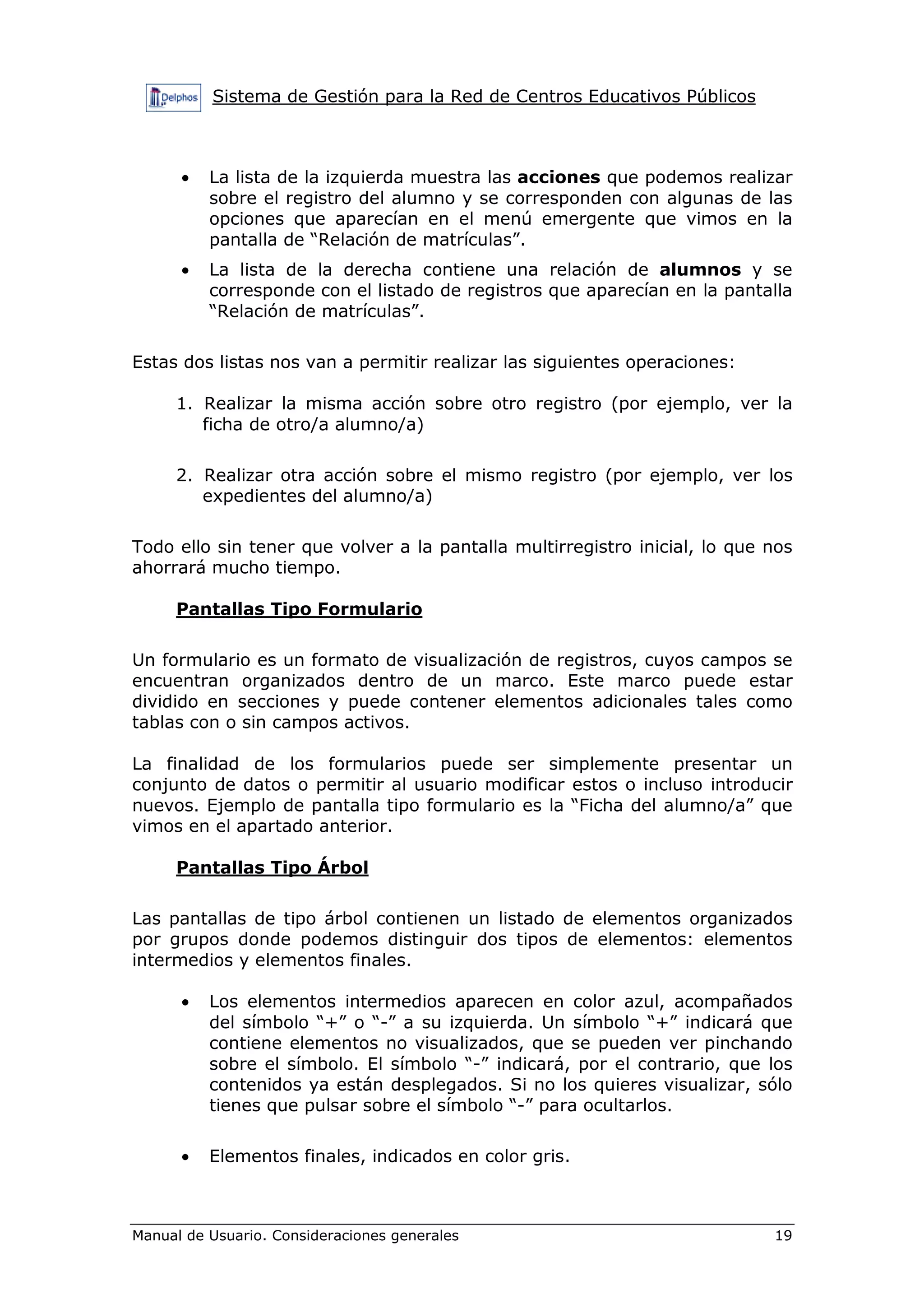 Sistema de Gestión para la Red de Centros Educativos Públicos



      •   La lista de la izquierda muestra las acciones que podemos realizar
          sobre el registro del alumno y se corresponden con algunas de las
          opciones que aparecían en el menú emergente que vimos en la
          pantalla de “Relación de matrículas”.
      •   La lista de la derecha contiene una relación de alumnos y se
          corresponde con el listado de registros que aparecían en la pantalla
          “Relación de matrículas”.

Estas dos listas nos van a permitir realizar las siguientes operaciones:

     1. Realizar la misma acción sobre otro registro (por ejemplo, ver la
        ficha de otro/a alumno/a)

     2. Realizar otra acción sobre el mismo registro (por ejemplo, ver los
        expedientes del alumno/a)

Todo ello sin tener que volver a la pantalla multirregistro inicial, lo que nos
ahorrará mucho tiempo.

     Pantallas Tipo Formulario

Un formulario es un formato de visualización de registros, cuyos campos se
encuentran organizados dentro de un marco. Este marco puede estar
dividido en secciones y puede contener elementos adicionales tales como
tablas con o sin campos activos.

La finalidad de los formularios puede ser simplemente presentar un
conjunto de datos o permitir al usuario modificar estos o incluso introducir
nuevos. Ejemplo de pantalla tipo formulario es la “Ficha del alumno/a” que
vimos en el apartado anterior.

     Pantallas Tipo Árbol

Las pantallas de tipo árbol contienen un listado de elementos organizados
por grupos donde podemos distinguir dos tipos de elementos: elementos
intermedios y elementos finales.

      •   Los elementos intermedios aparecen en color azul, acompañados
          del símbolo “+” o “-” a su izquierda. Un símbolo “+” indicará que
          contiene elementos no visualizados, que se pueden ver pinchando
          sobre el símbolo. El símbolo “-” indicará, por el contrario, que los
          contenidos ya están desplegados. Si no los quieres visualizar, sólo
          tienes que pulsar sobre el símbolo “-” para ocultarlos.

      •   Elementos finales, indicados en color gris.



Manual de Usuario. Consideraciones generales                                19
 