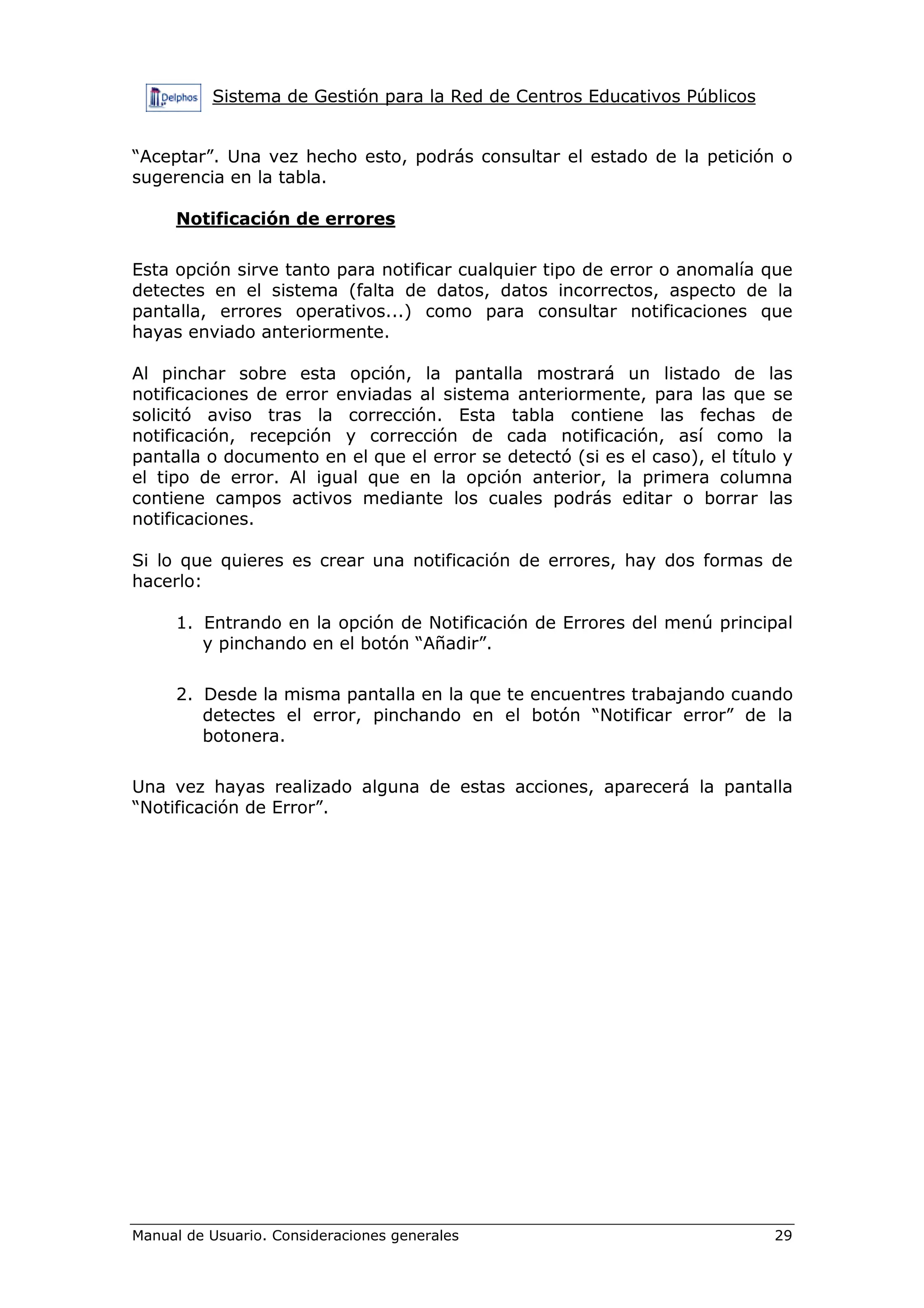 Sistema de Gestión para la Red de Centros Educativos Públicos


“Aceptar”. Una vez hecho esto, podrás consultar el estado de la petición o
sugerencia en la tabla.

     Notificación de errores

Esta opción sirve tanto para notificar cualquier tipo de error o anomalía que
detectes en el sistema (falta de datos, datos incorrectos, aspecto de la
pantalla, errores operativos...) como para consultar notificaciones que
hayas enviado anteriormente.

Al pinchar sobre esta opción, la pantalla mostrará un listado de las
notificaciones de error enviadas al sistema anteriormente, para las que se
solicitó aviso tras la corrección. Esta tabla contiene las fechas de
notificación, recepción y corrección de cada notificación, así como la
pantalla o documento en el que el error se detectó (si es el caso), el título y
el tipo de error. Al igual que en la opción anterior, la primera columna
contiene campos activos mediante los cuales podrás editar o borrar las
notificaciones.

Si lo que quieres es crear una notificación de errores, hay dos formas de
hacerlo:

     1. Entrando en la opción de Notificación de Errores del menú principal
        y pinchando en el botón “Añadir”.

     2. Desde la misma pantalla en la que te encuentres trabajando cuando
        detectes el error, pinchando en el botón “Notificar error” de la
        botonera.

Una vez hayas realizado alguna de estas acciones, aparecerá la pantalla
“Notificación de Error”.




Manual de Usuario. Consideraciones generales                                29
 
