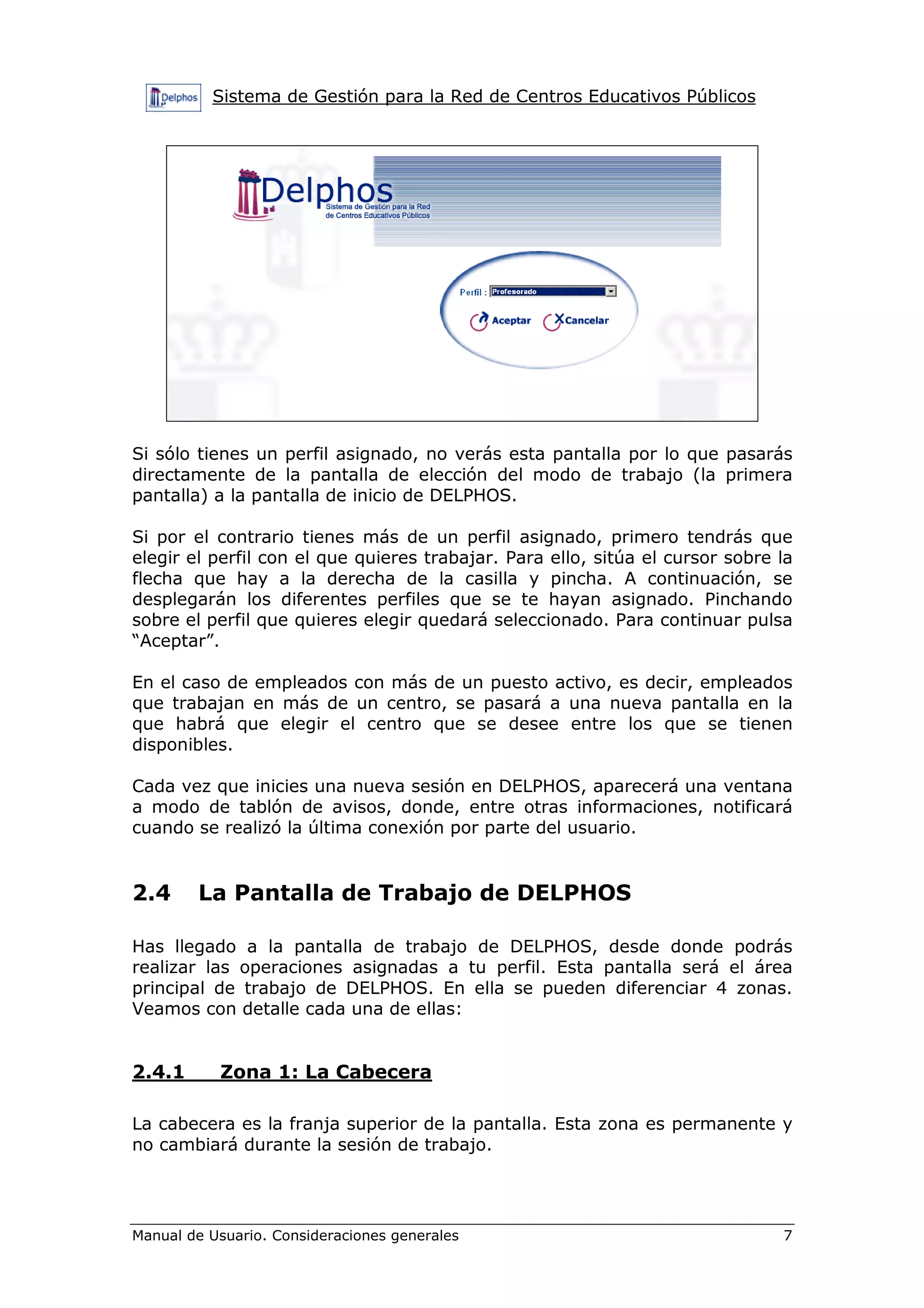 Sistema de Gestión para la Red de Centros Educativos Públicos




Si sólo tienes un perfil asignado, no verás esta pantalla por lo que pasarás
directamente de la pantalla de elección del modo de trabajo (la primera
pantalla) a la pantalla de inicio de DELPHOS.

Si por el contrario tienes más de un perfil asignado, primero tendrás que
elegir el perfil con el que quieres trabajar. Para ello, sitúa el cursor sobre la
flecha que hay a la derecha de la casilla y pincha. A continuación, se
desplegarán los diferentes perfiles que se te hayan asignado. Pinchando
sobre el perfil que quieres elegir quedará seleccionado. Para continuar pulsa
“Aceptar”.

En el caso de empleados con más de un puesto activo, es decir, empleados
que trabajan en más de un centro, se pasará a una nueva pantalla en la
que habrá que elegir el centro que se desee entre los que se tienen
disponibles.

Cada vez que inicies una nueva sesión en DELPHOS, aparecerá una ventana
a modo de tablón de avisos, donde, entre otras informaciones, notificará
cuando se realizó la última conexión por parte del usuario.


2.4     La Pantalla de Trabajo de DELPHOS

Has llegado a la pantalla de trabajo de DELPHOS, desde donde podrás
realizar las operaciones asignadas a tu perfil. Esta pantalla será el área
principal de trabajo de DELPHOS. En ella se pueden diferenciar 4 zonas.
Veamos con detalle cada una de ellas:


2.4.1      Zona 1: La Cabecera

La cabecera es la franja superior de la pantalla. Esta zona es permanente y
no cambiará durante la sesión de trabajo.




Manual de Usuario. Consideraciones generales                                   7
 