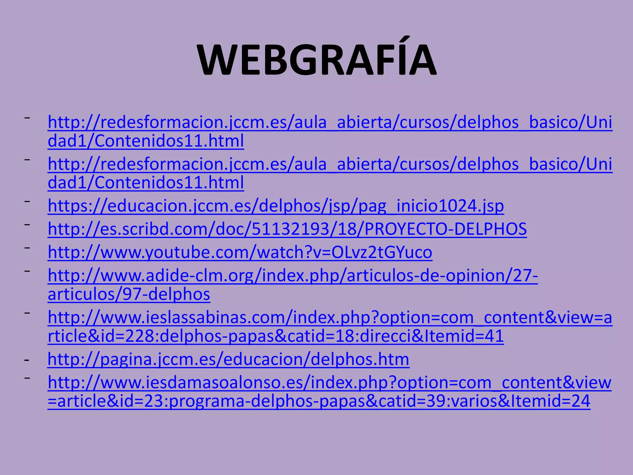 WEBGRAFÍA
⁻ http://redesformacion.jccm.es/aula_abierta/cursos/delphos_basico/Uni
dad1/Contenidos11.html
⁻ http://redesformacion.jccm.es/aula_abierta/cursos/delphos_basico/Uni
dad1/Contenidos11.html
⁻ https://educacion.jccm.es/delphos/jsp/pag_inicio1024.jsp
⁻ http://es.scribd.com/doc/51132193/18/PROYECTO-DELPHOS
⁻ http://www.youtube.com/watch?v=OLvz2tGYuco
⁻ http://www.adide-clm.org/index.php/articulos-de-opinion/27-
articulos/97-delphos
⁻ http://www.ieslassabinas.com/index.php?option=com_content&view=a
rticle&id=228:delphos-papas&catid=18:direcci&Itemid=41
- http://pagina.jccm.es/educacion/delphos.htm
⁻ http://www.iesdamasoalonso.es/index.php?option=com_content&view
=article&id=23:programa-delphos-papas&catid=39:varios&Itemid=24
 
