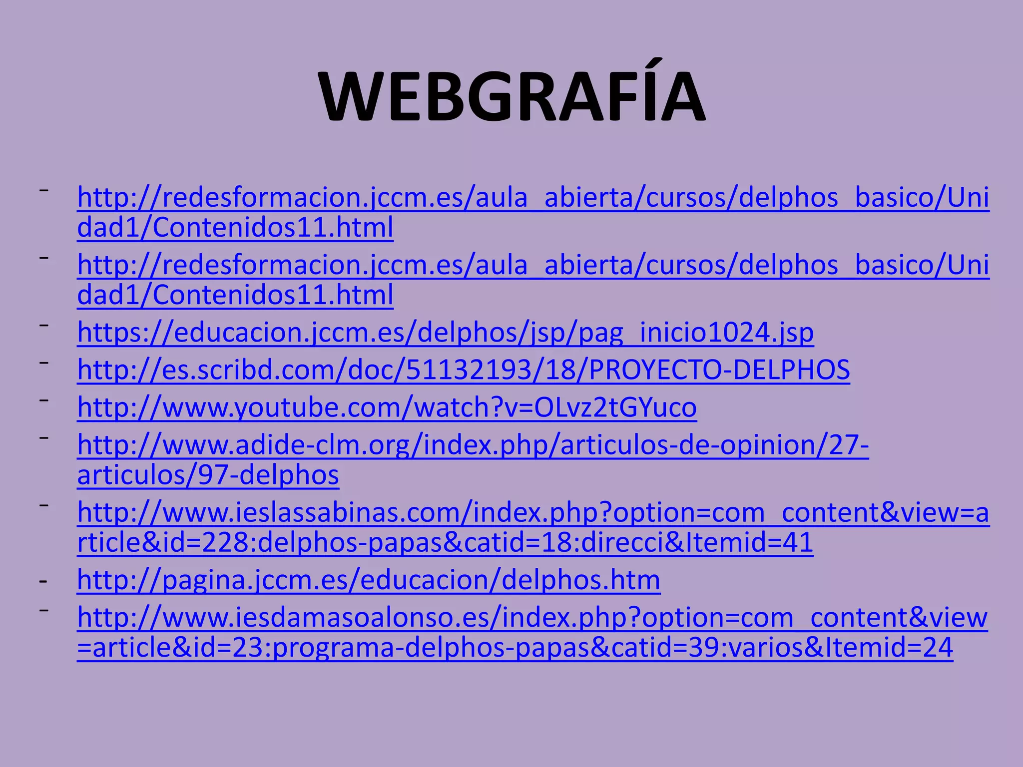 WEBGRAFÍA
⁻ http://redesformacion.jccm.es/aula_abierta/cursos/delphos_basico/Uni
dad1/Contenidos11.html
⁻ http://redesformacion.jccm.es/aula_abierta/cursos/delphos_basico/Uni
dad1/Contenidos11.html
⁻ https://educacion.jccm.es/delphos/jsp/pag_inicio1024.jsp
⁻ http://es.scribd.com/doc/51132193/18/PROYECTO-DELPHOS
⁻ http://www.youtube.com/watch?v=OLvz2tGYuco
⁻ http://www.adide-clm.org/index.php/articulos-de-opinion/27-
articulos/97-delphos
⁻ http://www.ieslassabinas.com/index.php?option=com_content&view=a
rticle&id=228:delphos-papas&catid=18:direcci&Itemid=41
- http://pagina.jccm.es/educacion/delphos.htm
⁻ http://www.iesdamasoalonso.es/index.php?option=com_content&view
=article&id=23:programa-delphos-papas&catid=39:varios&Itemid=24
 