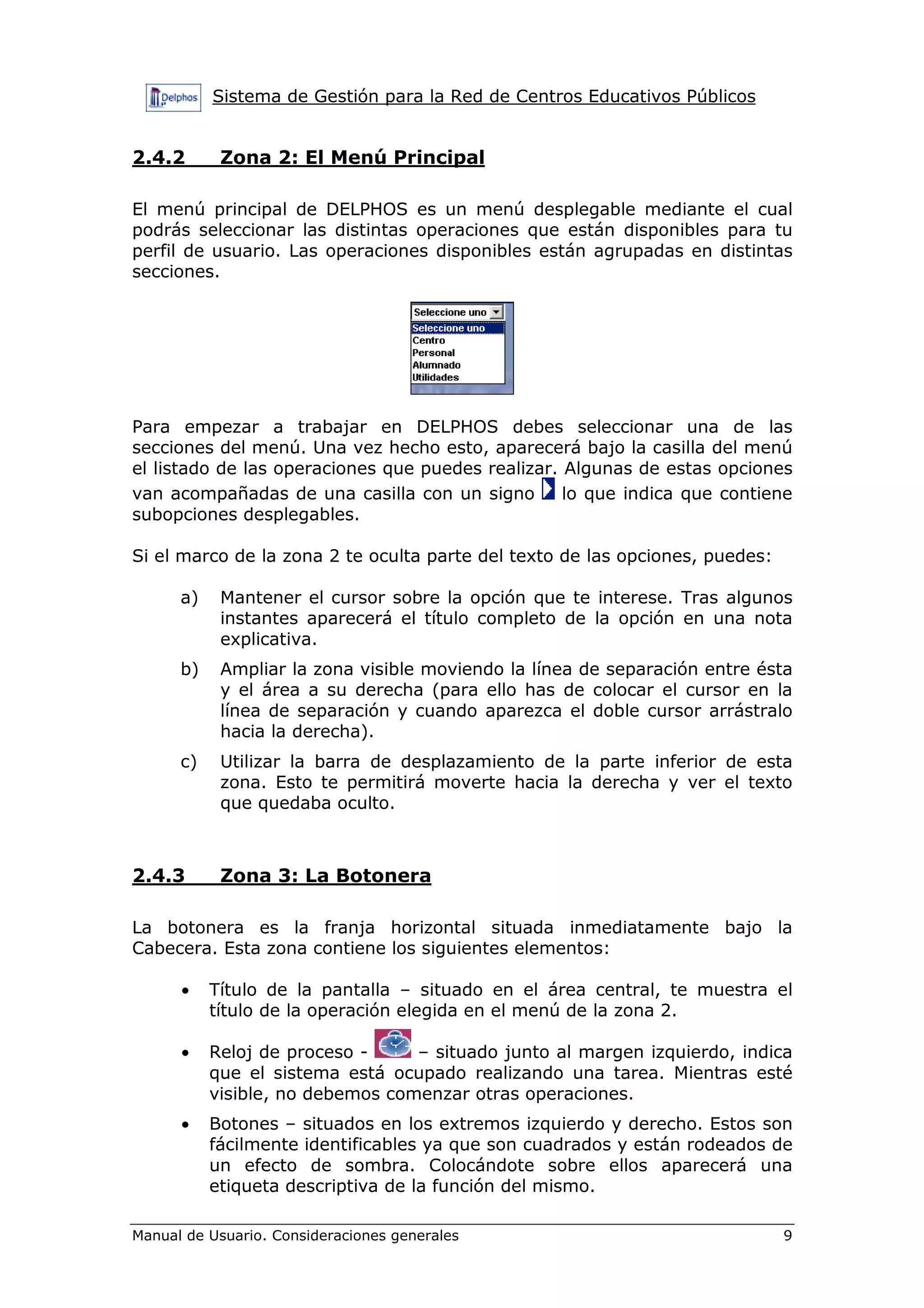 Sistema de Gestión para la Red de Centros Educativos Públicos
Manual de Usuario. Consideraciones generales 9
2.4.2 Zona 2: El Menú Principal
El menú principal de DELPHOS es un menú desplegable mediante el cual
podrás seleccionar las distintas operaciones que están disponibles para tu
perfil de usuario. Las operaciones disponibles están agrupadas en distintas
secciones.
Para empezar a trabajar en DELPHOS debes seleccionar una de las
secciones del menú. Una vez hecho esto, aparecerá bajo la casilla del menú
el listado de las operaciones que puedes realizar. Algunas de estas opciones
van acompañadas de una casilla con un signo lo que indica que contiene
subopciones desplegables.
Si el marco de la zona 2 te oculta parte del texto de las opciones, puedes:
a) Mantener el cursor sobre la opción que te interese. Tras algunos
instantes aparecerá el título completo de la opción en una nota
explicativa.
b) Ampliar la zona visible moviendo la línea de separación entre ésta
y el área a su derecha (para ello has de colocar el cursor en la
línea de separación y cuando aparezca el doble cursor arrástralo
hacia la derecha).
c) Utilizar la barra de desplazamiento de la parte inferior de esta
zona. Esto te permitirá moverte hacia la derecha y ver el texto
que quedaba oculto.
2.4.3 Zona 3: La Botonera
La botonera es la franja horizontal situada inmediatamente bajo la
Cabecera. Esta zona contiene los siguientes elementos:
• Título de la pantalla – situado en el área central, te muestra el
título de la operación elegida en el menú de la zona 2.
• Reloj de proceso - – situado junto al margen izquierdo, indica
que el sistema está ocupado realizando una tarea. Mientras esté
visible, no debemos comenzar otras operaciones.
• Botones – situados en los extremos izquierdo y derecho. Estos son
fácilmente identificables ya que son cuadrados y están rodeados de
un efecto de sombra. Colocándote sobre ellos aparecerá una
etiqueta descriptiva de la función del mismo.
 