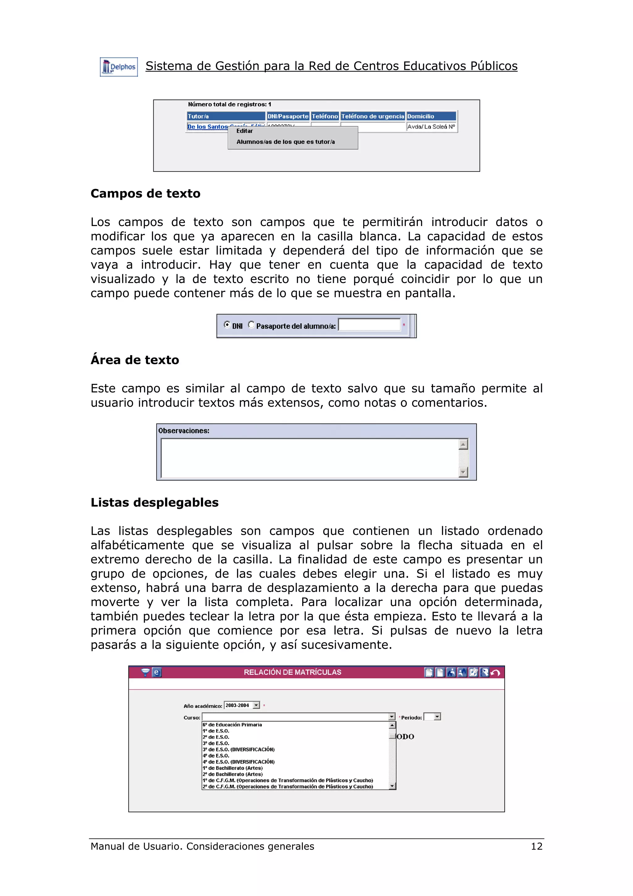 Sistema de Gestión para la Red de Centros Educativos Públicos
Manual de Usuario. Consideraciones generales 12
Campos de texto
Los campos de texto son campos que te permitirán introducir datos o
modificar los que ya aparecen en la casilla blanca. La capacidad de estos
campos suele estar limitada y dependerá del tipo de información que se
vaya a introducir. Hay que tener en cuenta que la capacidad de texto
visualizado y la de texto escrito no tiene porqué coincidir por lo que un
campo puede contener más de lo que se muestra en pantalla.
Área de texto
Este campo es similar al campo de texto salvo que su tamaño permite al
usuario introducir textos más extensos, como notas o comentarios.
Listas desplegables
Las listas desplegables son campos que contienen un listado ordenado
alfabéticamente que se visualiza al pulsar sobre la flecha situada en el
extremo derecho de la casilla. La finalidad de este campo es presentar un
grupo de opciones, de las cuales debes elegir una. Si el listado es muy
extenso, habrá una barra de desplazamiento a la derecha para que puedas
moverte y ver la lista completa. Para localizar una opción determinada,
también puedes teclear la letra por la que ésta empieza. Esto te llevará a la
primera opción que comience por esa letra. Si pulsas de nuevo la letra
pasarás a la siguiente opción, y así sucesivamente.
 