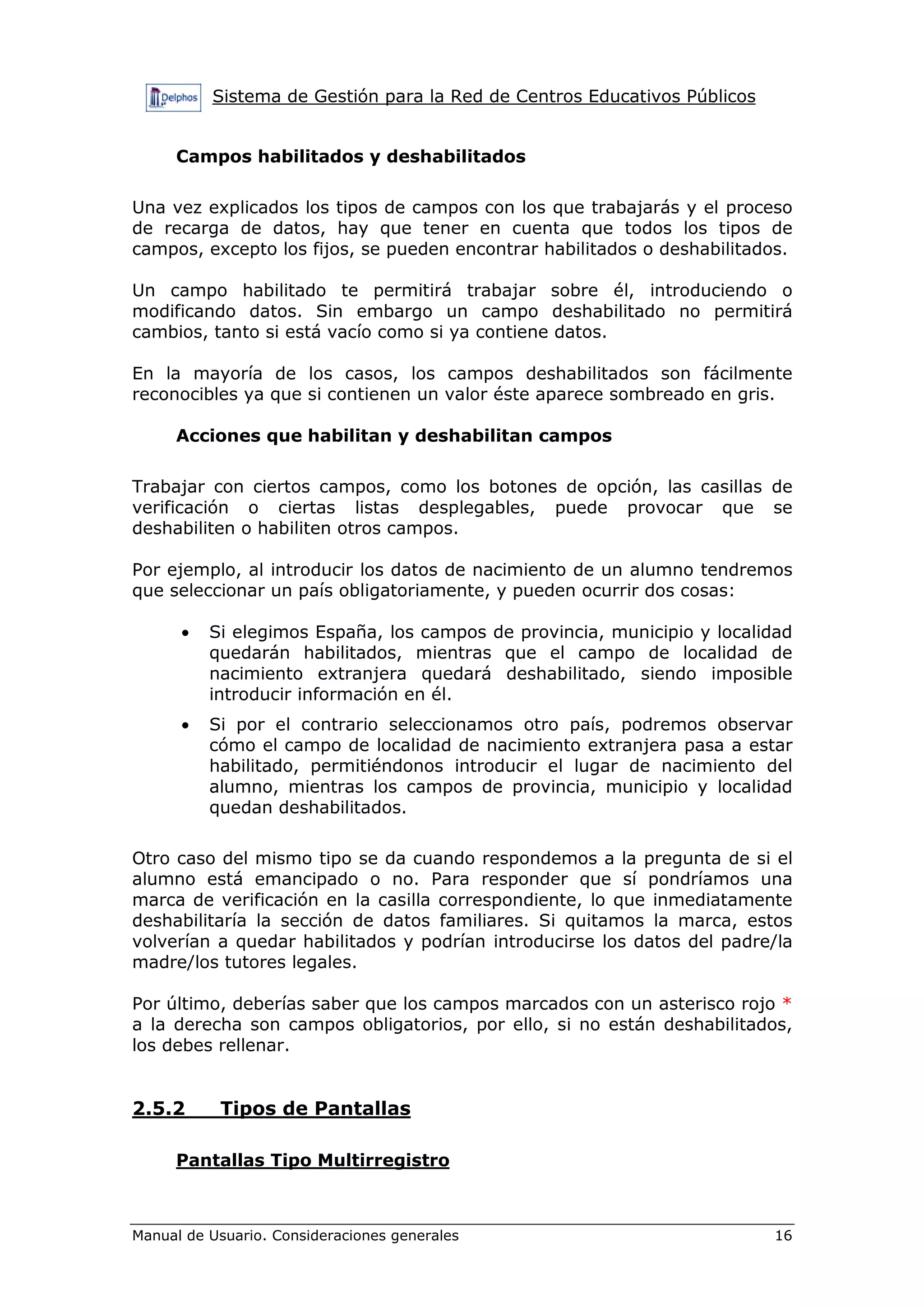 Sistema de Gestión para la Red de Centros Educativos Públicos
Manual de Usuario. Consideraciones generales 16
Campos habilitados y deshabilitados
Una vez explicados los tipos de campos con los que trabajarás y el proceso
de recarga de datos, hay que tener en cuenta que todos los tipos de
campos, excepto los fijos, se pueden encontrar habilitados o deshabilitados.
Un campo habilitado te permitirá trabajar sobre él, introduciendo o
modificando datos. Sin embargo un campo deshabilitado no permitirá
cambios, tanto si está vacío como si ya contiene datos.
En la mayoría de los casos, los campos deshabilitados son fácilmente
reconocibles ya que si contienen un valor éste aparece sombreado en gris.
Acciones que habilitan y deshabilitan campos
Trabajar con ciertos campos, como los botones de opción, las casillas de
verificación o ciertas listas desplegables, puede provocar que se
deshabiliten o habiliten otros campos.
Por ejemplo, al introducir los datos de nacimiento de un alumno tendremos
que seleccionar un país obligatoriamente, y pueden ocurrir dos cosas:
• Si elegimos España, los campos de provincia, municipio y localidad
quedarán habilitados, mientras que el campo de localidad de
nacimiento extranjera quedará deshabilitado, siendo imposible
introducir información en él.
• Si por el contrario seleccionamos otro país, podremos observar
cómo el campo de localidad de nacimiento extranjera pasa a estar
habilitado, permitiéndonos introducir el lugar de nacimiento del
alumno, mientras los campos de provincia, municipio y localidad
quedan deshabilitados.
Otro caso del mismo tipo se da cuando respondemos a la pregunta de si el
alumno está emancipado o no. Para responder que sí pondríamos una
marca de verificación en la casilla correspondiente, lo que inmediatamente
deshabilitaría la sección de datos familiares. Si quitamos la marca, estos
volverían a quedar habilitados y podrían introducirse los datos del padre/la
madre/los tutores legales.
Por último, deberías saber que los campos marcados con un asterisco rojo *
a la derecha son campos obligatorios, por ello, si no están deshabilitados,
los debes rellenar.
2.5.2 Tipos de Pantallas
Pantallas Tipo Multirregistro
 