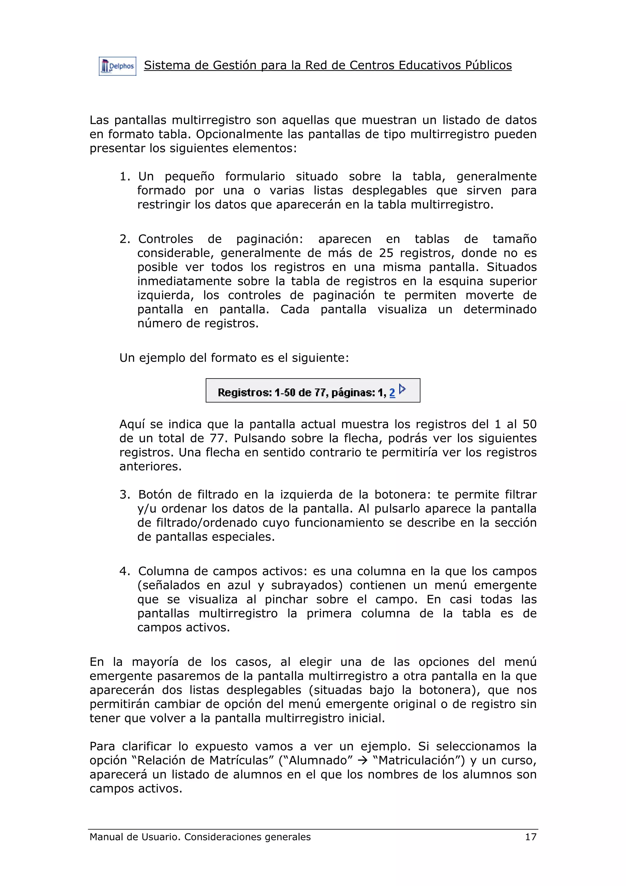 Sistema de Gestión para la Red de Centros Educativos Públicos
Manual de Usuario. Consideraciones generales 17
Las pantallas multirregistro son aquellas que muestran un listado de datos
en formato tabla. Opcionalmente las pantallas de tipo multirregistro pueden
presentar los siguientes elementos:
1. Un pequeño formulario situado sobre la tabla, generalmente
formado por una o varias listas desplegables que sirven para
restringir los datos que aparecerán en la tabla multirregistro.
2. Controles de paginación: aparecen en tablas de tamaño
considerable, generalmente de más de 25 registros, donde no es
posible ver todos los registros en una misma pantalla. Situados
inmediatamente sobre la tabla de registros en la esquina superior
izquierda, los controles de paginación te permiten moverte de
pantalla en pantalla. Cada pantalla visualiza un determinado
número de registros.
Un ejemplo del formato es el siguiente:
Aquí se indica que la pantalla actual muestra los registros del 1 al 50
de un total de 77. Pulsando sobre la flecha, podrás ver los siguientes
registros. Una flecha en sentido contrario te permitiría ver los registros
anteriores.
3. Botón de filtrado en la izquierda de la botonera: te permite filtrar
y/u ordenar los datos de la pantalla. Al pulsarlo aparece la pantalla
de filtrado/ordenado cuyo funcionamiento se describe en la sección
de pantallas especiales.
4. Columna de campos activos: es una columna en la que los campos
(señalados en azul y subrayados) contienen un menú emergente
que se visualiza al pinchar sobre el campo. En casi todas las
pantallas multirregistro la primera columna de la tabla es de
campos activos.
En la mayoría de los casos, al elegir una de las opciones del menú
emergente pasaremos de la pantalla multirregistro a otra pantalla en la que
aparecerán dos listas desplegables (situadas bajo la botonera), que nos
permitirán cambiar de opción del menú emergente original o de registro sin
tener que volver a la pantalla multirregistro inicial.
Para clarificar lo expuesto vamos a ver un ejemplo. Si seleccionamos la
opción “Relación de Matrículas” (“Alumnado” “Matriculación”) y un curso,
aparecerá un listado de alumnos en el que los nombres de los alumnos son
campos activos.
 