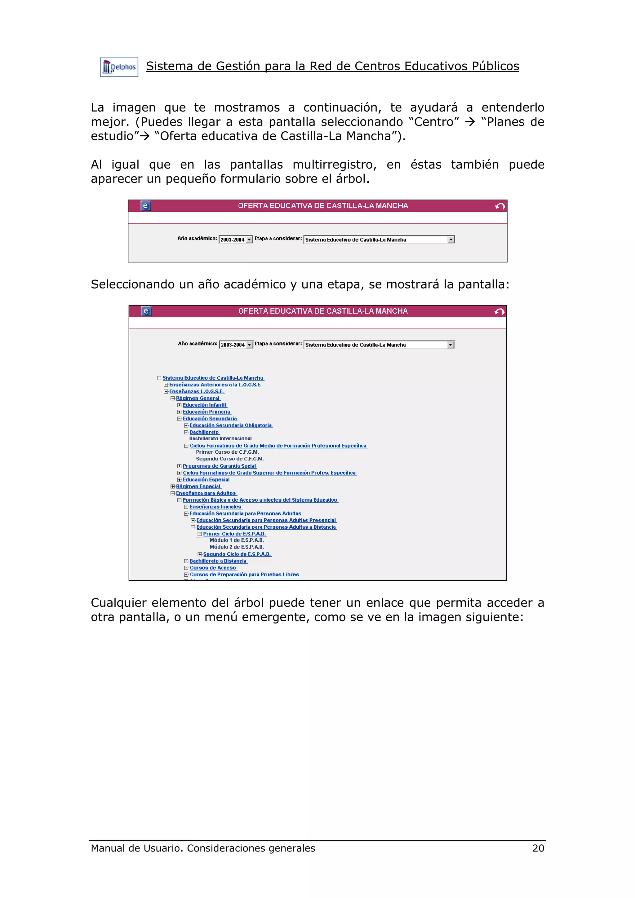 Sistema de Gestión para la Red de Centros Educativos Públicos
Manual de Usuario. Consideraciones generales 20
La imagen que te mostramos a continuación, te ayudará a entenderlo
mejor. (Puedes llegar a esta pantalla seleccionando “Centro” “Planes de
estudio” “Oferta educativa de Castilla-La Mancha”).
Al igual que en las pantallas multirregistro, en éstas también puede
aparecer un pequeño formulario sobre el árbol.
Seleccionando un año académico y una etapa, se mostrará la pantalla:
Cualquier elemento del árbol puede tener un enlace que permita acceder a
otra pantalla, o un menú emergente, como se ve en la imagen siguiente:
 