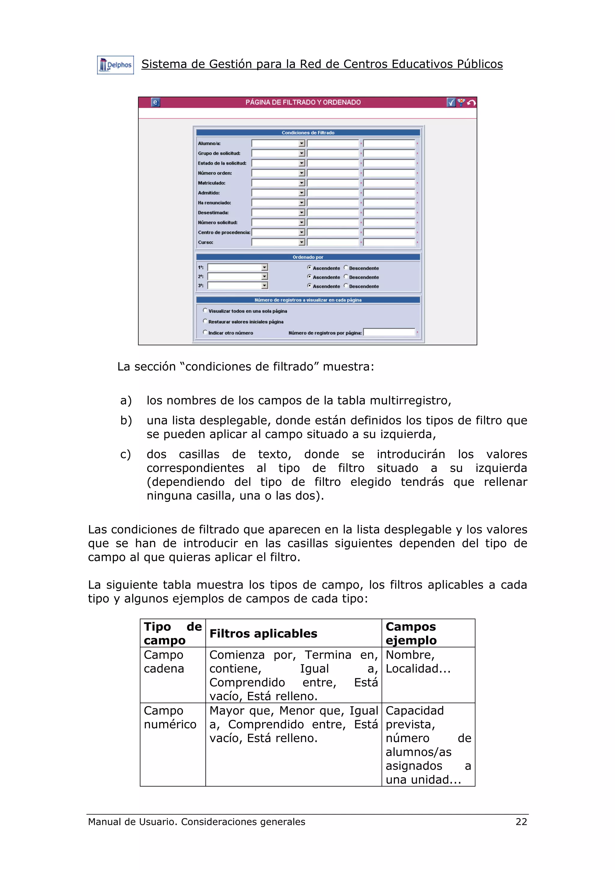 Sistema de Gestión para la Red de Centros Educativos Públicos
Manual de Usuario. Consideraciones generales 22
La sección “condiciones de filtrado” muestra:
a) los nombres de los campos de la tabla multirregistro,
b) una lista desplegable, donde están definidos los tipos de filtro que
se pueden aplicar al campo situado a su izquierda,
c) dos casillas de texto, donde se introducirán los valores
correspondientes al tipo de filtro situado a su izquierda
(dependiendo del tipo de filtro elegido tendrás que rellenar
ninguna casilla, una o las dos).
Las condiciones de filtrado que aparecen en la lista desplegable y los valores
que se han de introducir en las casillas siguientes dependen del tipo de
campo al que quieras aplicar el filtro.
La siguiente tabla muestra los tipos de campo, los filtros aplicables a cada
tipo y algunos ejemplos de campos de cada tipo:
Tipo de
campo
Filtros aplicables
Campos
ejemplo
Campo
cadena
Comienza por, Termina en,
contiene, Igual a,
Comprendido entre, Está
vacío, Está relleno.
Nombre,
Localidad...
Campo
numérico
Mayor que, Menor que, Igual
a, Comprendido entre, Está
vacío, Está relleno.
Capacidad
prevista,
número de
alumnos/as
asignados a
una unidad...
 