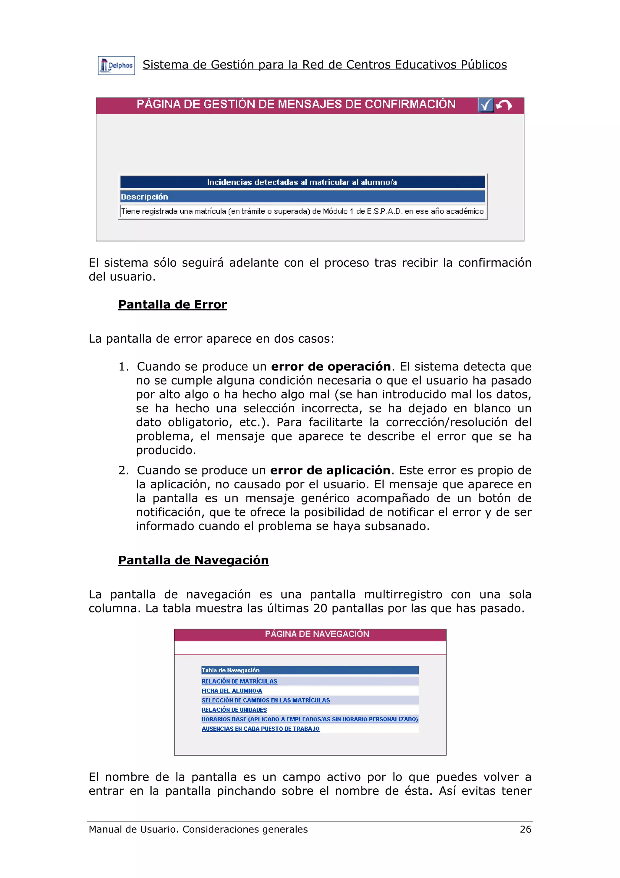 Sistema de Gestión para la Red de Centros Educativos Públicos
Manual de Usuario. Consideraciones generales 26
El sistema sólo seguirá adelante con el proceso tras recibir la confirmación
del usuario.
Pantalla de Error
La pantalla de error aparece en dos casos:
1. Cuando se produce un error de operación. El sistema detecta que
no se cumple alguna condición necesaria o que el usuario ha pasado
por alto algo o ha hecho algo mal (se han introducido mal los datos,
se ha hecho una selección incorrecta, se ha dejado en blanco un
dato obligatorio, etc.). Para facilitarte la corrección/resolución del
problema, el mensaje que aparece te describe el error que se ha
producido.
2. Cuando se produce un error de aplicación. Este error es propio de
la aplicación, no causado por el usuario. El mensaje que aparece en
la pantalla es un mensaje genérico acompañado de un botón de
notificación, que te ofrece la posibilidad de notificar el error y de ser
informado cuando el problema se haya subsanado.
Pantalla de Navegación
La pantalla de navegación es una pantalla multirregistro con una sola
columna. La tabla muestra las últimas 20 pantallas por las que has pasado.
El nombre de la pantalla es un campo activo por lo que puedes volver a
entrar en la pantalla pinchando sobre el nombre de ésta. Así evitas tener
 