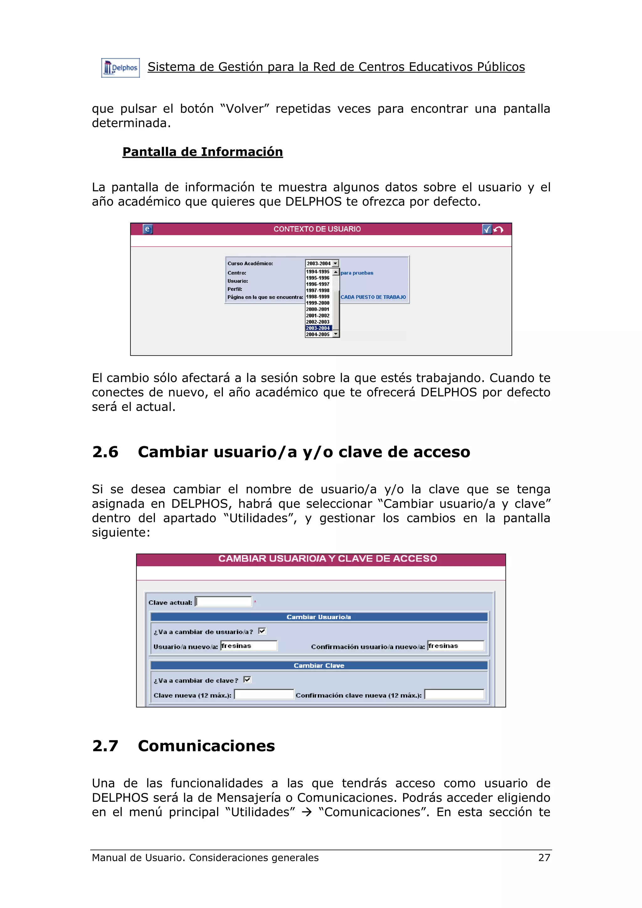 Sistema de Gestión para la Red de Centros Educativos Públicos
Manual de Usuario. Consideraciones generales 27
que pulsar el botón “Volver” repetidas veces para encontrar una pantalla
determinada.
Pantalla de Información
La pantalla de información te muestra algunos datos sobre el usuario y el
año académico que quieres que DELPHOS te ofrezca por defecto.
El cambio sólo afectará a la sesión sobre la que estés trabajando. Cuando te
conectes de nuevo, el año académico que te ofrecerá DELPHOS por defecto
será el actual.
2.6 Cambiar usuario/a y/o clave de acceso
Si se desea cambiar el nombre de usuario/a y/o la clave que se tenga
asignada en DELPHOS, habrá que seleccionar “Cambiar usuario/a y clave”
dentro del apartado “Utilidades”, y gestionar los cambios en la pantalla
siguiente:
2.7 Comunicaciones
Una de las funcionalidades a las que tendrás acceso como usuario de
DELPHOS será la de Mensajería o Comunicaciones. Podrás acceder eligiendo
en el menú principal “Utilidades” “Comunicaciones”. En esta sección te
 