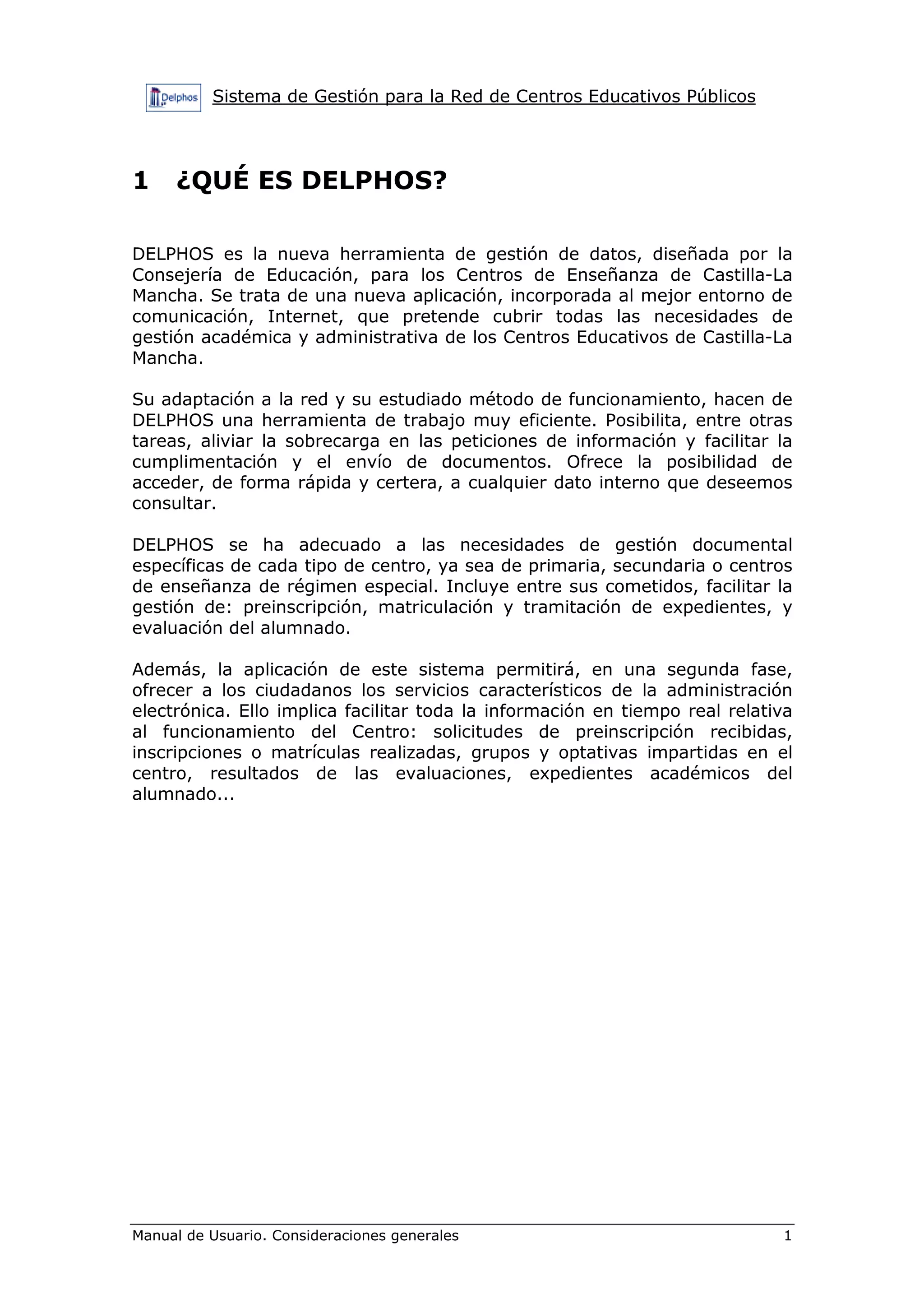 Sistema de Gestión para la Red de Centros Educativos Públicos
Manual de Usuario. Consideraciones generales 1
1 ¿QUÉ ES DELPHOS?
DELPHOS es la nueva herramienta de gestión de datos, diseñada por la
Consejería de Educación, para los Centros de Enseñanza de Castilla-La
Mancha. Se trata de una nueva aplicación, incorporada al mejor entorno de
comunicación, Internet, que pretende cubrir todas las necesidades de
gestión académica y administrativa de los Centros Educativos de Castilla-La
Mancha.
Su adaptación a la red y su estudiado método de funcionamiento, hacen de
DELPHOS una herramienta de trabajo muy eficiente. Posibilita, entre otras
tareas, aliviar la sobrecarga en las peticiones de información y facilitar la
cumplimentación y el envío de documentos. Ofrece la posibilidad de
acceder, de forma rápida y certera, a cualquier dato interno que deseemos
consultar.
DELPHOS se ha adecuado a las necesidades de gestión documental
específicas de cada tipo de centro, ya sea de primaria, secundaria o centros
de enseñanza de régimen especial. Incluye entre sus cometidos, facilitar la
gestión de: preinscripción, matriculación y tramitación de expedientes, y
evaluación del alumnado.
Además, la aplicación de este sistema permitirá, en una segunda fase,
ofrecer a los ciudadanos los servicios característicos de la administración
electrónica. Ello implica facilitar toda la información en tiempo real relativa
al funcionamiento del Centro: solicitudes de preinscripción recibidas,
inscripciones o matrículas realizadas, grupos y optativas impartidas en el
centro, resultados de las evaluaciones, expedientes académicos del
alumnado...
 