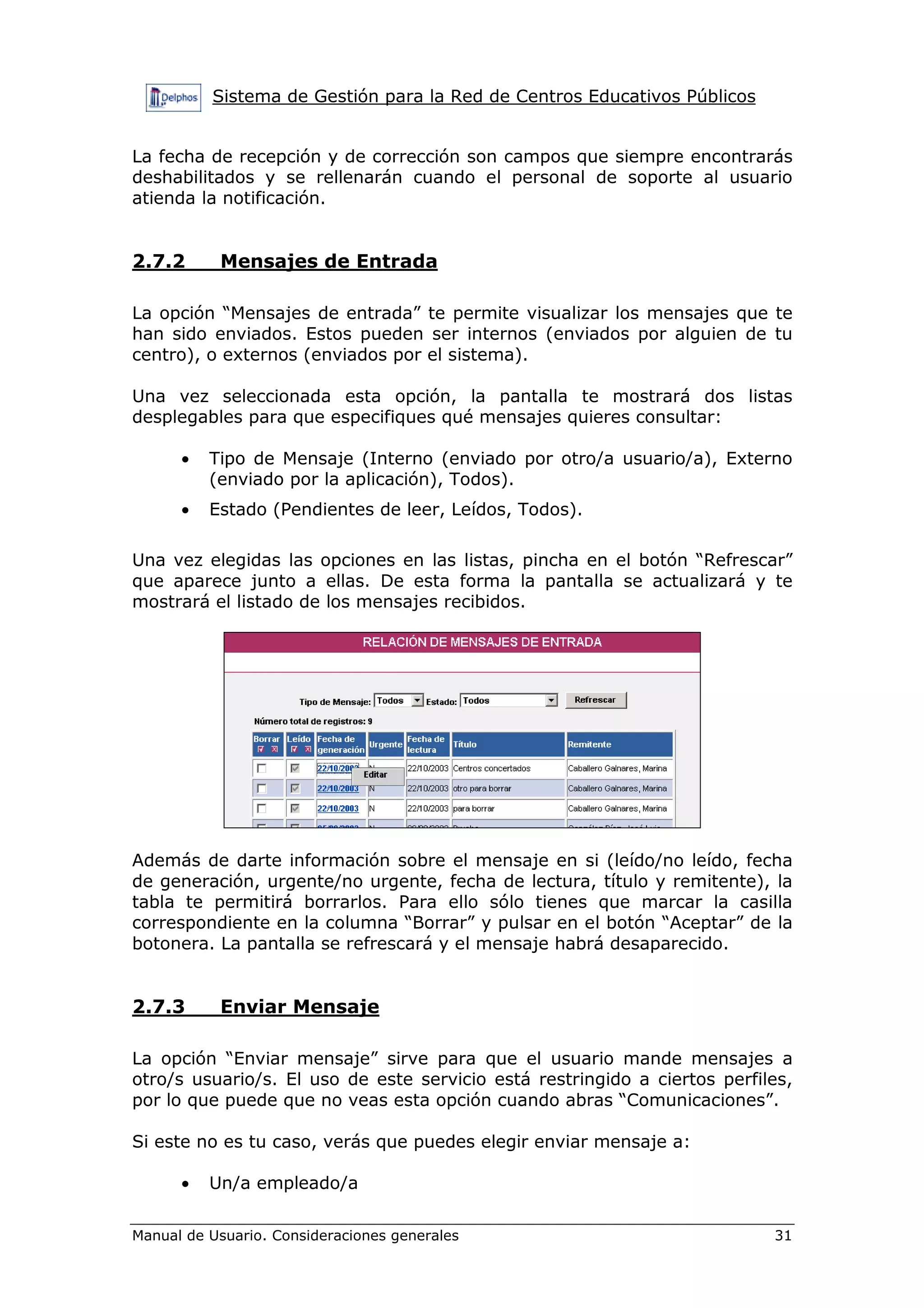 Sistema de Gestión para la Red de Centros Educativos Públicos
Manual de Usuario. Consideraciones generales 31
La fecha de recepción y de corrección son campos que siempre encontrarás
deshabilitados y se rellenarán cuando el personal de soporte al usuario
atienda la notificación.
2.7.2 Mensajes de Entrada
La opción “Mensajes de entrada” te permite visualizar los mensajes que te
han sido enviados. Estos pueden ser internos (enviados por alguien de tu
centro), o externos (enviados por el sistema).
Una vez seleccionada esta opción, la pantalla te mostrará dos listas
desplegables para que especifiques qué mensajes quieres consultar:
• Tipo de Mensaje (Interno (enviado por otro/a usuario/a), Externo
(enviado por la aplicación), Todos).
• Estado (Pendientes de leer, Leídos, Todos).
Una vez elegidas las opciones en las listas, pincha en el botón “Refrescar”
que aparece junto a ellas. De esta forma la pantalla se actualizará y te
mostrará el listado de los mensajes recibidos.
Además de darte información sobre el mensaje en si (leído/no leído, fecha
de generación, urgente/no urgente, fecha de lectura, título y remitente), la
tabla te permitirá borrarlos. Para ello sólo tienes que marcar la casilla
correspondiente en la columna “Borrar” y pulsar en el botón “Aceptar” de la
botonera. La pantalla se refrescará y el mensaje habrá desaparecido.
2.7.3 Enviar Mensaje
La opción “Enviar mensaje” sirve para que el usuario mande mensajes a
otro/s usuario/s. El uso de este servicio está restringido a ciertos perfiles,
por lo que puede que no veas esta opción cuando abras “Comunicaciones”.
Si este no es tu caso, verás que puedes elegir enviar mensaje a:
• Un/a empleado/a
 