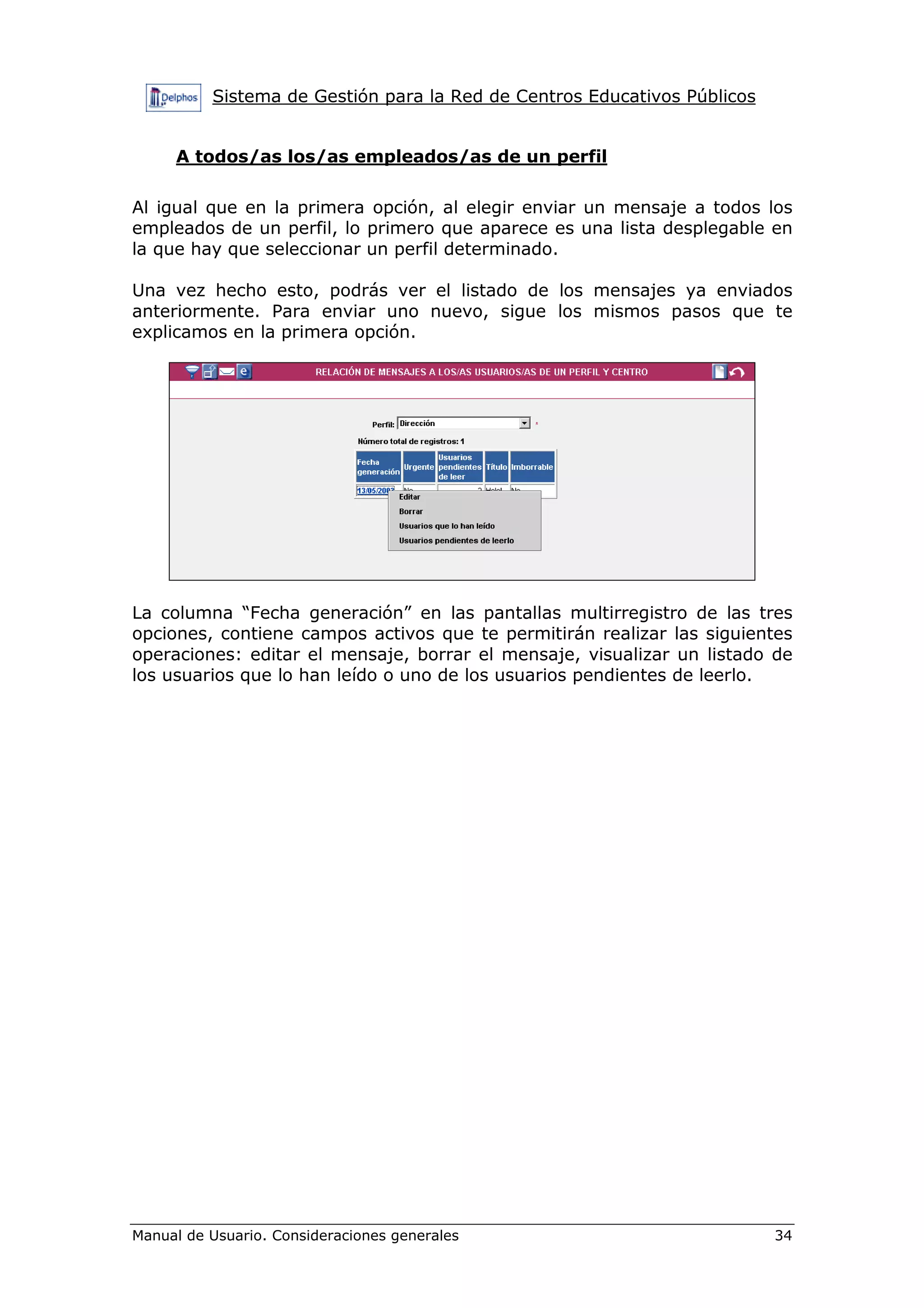 Sistema de Gestión para la Red de Centros Educativos Públicos
Manual de Usuario. Consideraciones generales 34
A todos/as los/as empleados/as de un perfil
Al igual que en la primera opción, al elegir enviar un mensaje a todos los
empleados de un perfil, lo primero que aparece es una lista desplegable en
la que hay que seleccionar un perfil determinado.
Una vez hecho esto, podrás ver el listado de los mensajes ya enviados
anteriormente. Para enviar uno nuevo, sigue los mismos pasos que te
explicamos en la primera opción.
La columna “Fecha generación” en las pantallas multirregistro de las tres
opciones, contiene campos activos que te permitirán realizar las siguientes
operaciones: editar el mensaje, borrar el mensaje, visualizar un listado de
los usuarios que lo han leído o uno de los usuarios pendientes de leerlo.
 