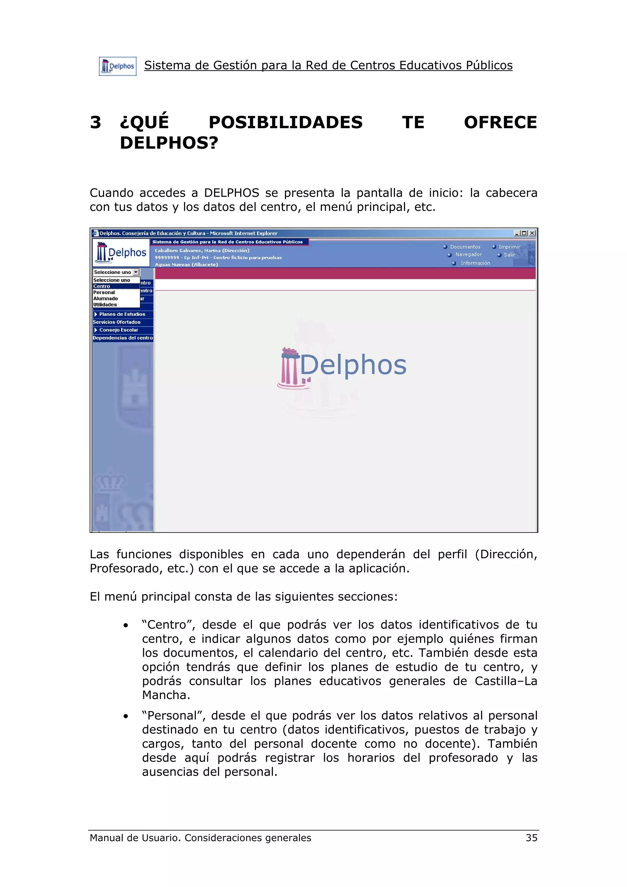 Sistema de Gestión para la Red de Centros Educativos Públicos
Manual de Usuario. Consideraciones generales 35
3 ¿QUÉ POSIBILIDADES TE OFRECE
DELPHOS?
Cuando accedes a DELPHOS se presenta la pantalla de inicio: la cabecera
con tus datos y los datos del centro, el menú principal, etc.
Las funciones disponibles en cada uno dependerán del perfil (Dirección,
Profesorado, etc.) con el que se accede a la aplicación.
El menú principal consta de las siguientes secciones:
• “Centro”, desde el que podrás ver los datos identificativos de tu
centro, e indicar algunos datos como por ejemplo quiénes firman
los documentos, el calendario del centro, etc. También desde esta
opción tendrás que definir los planes de estudio de tu centro, y
podrás consultar los planes educativos generales de Castilla–La
Mancha.
• “Personal”, desde el que podrás ver los datos relativos al personal
destinado en tu centro (datos identificativos, puestos de trabajo y
cargos, tanto del personal docente como no docente). También
desde aquí podrás registrar los horarios del profesorado y las
ausencias del personal.
 