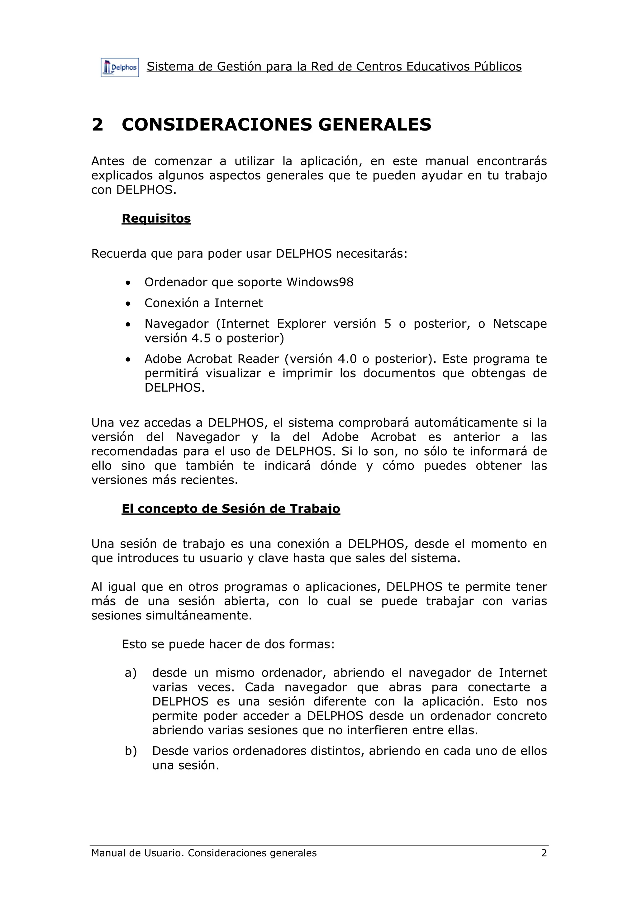 Sistema de Gestión para la Red de Centros Educativos Públicos
Manual de Usuario. Consideraciones generales 2
2 CONSIDERACIONES GENERALES
Antes de comenzar a utilizar la aplicación, en este manual encontrarás
explicados algunos aspectos generales que te pueden ayudar en tu trabajo
con DELPHOS.
Requisitos
Recuerda que para poder usar DELPHOS necesitarás:
• Ordenador que soporte Windows98
• Conexión a Internet
• Navegador (Internet Explorer versión 5 o posterior, o Netscape
versión 4.5 o posterior)
• Adobe Acrobat Reader (versión 4.0 o posterior). Este programa te
permitirá visualizar e imprimir los documentos que obtengas de
DELPHOS.
Una vez accedas a DELPHOS, el sistema comprobará automáticamente si la
versión del Navegador y la del Adobe Acrobat es anterior a las
recomendadas para el uso de DELPHOS. Si lo son, no sólo te informará de
ello sino que también te indicará dónde y cómo puedes obtener las
versiones más recientes.
El concepto de Sesión de Trabajo
Una sesión de trabajo es una conexión a DELPHOS, desde el momento en
que introduces tu usuario y clave hasta que sales del sistema.
Al igual que en otros programas o aplicaciones, DELPHOS te permite tener
más de una sesión abierta, con lo cual se puede trabajar con varias
sesiones simultáneamente.
Esto se puede hacer de dos formas:
a) desde un mismo ordenador, abriendo el navegador de Internet
varias veces. Cada navegador que abras para conectarte a
DELPHOS es una sesión diferente con la aplicación. Esto nos
permite poder acceder a DELPHOS desde un ordenador concreto
abriendo varias sesiones que no interfieren entre ellas.
b) Desde varios ordenadores distintos, abriendo en cada uno de ellos
una sesión.
 