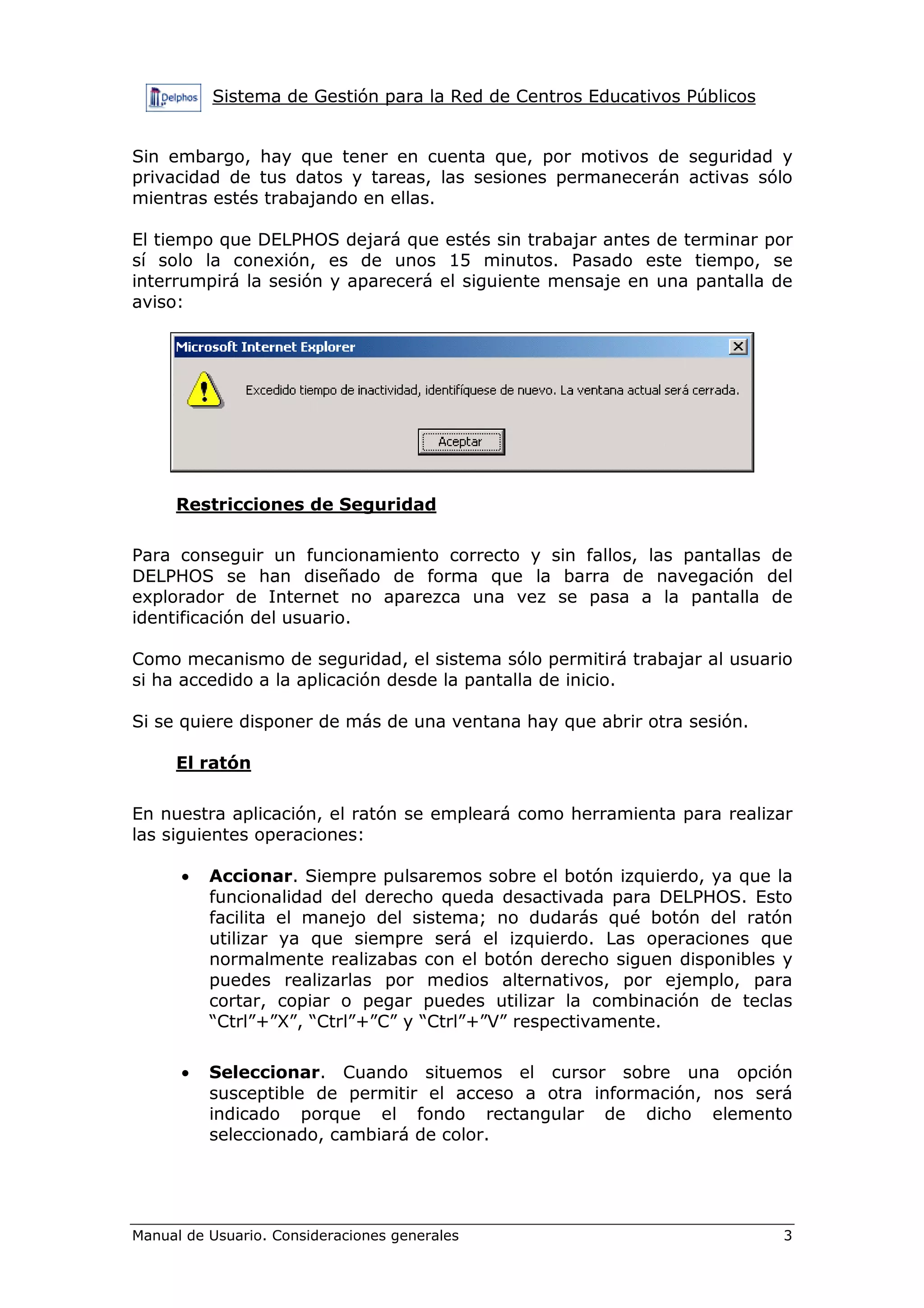 Sistema de Gestión para la Red de Centros Educativos Públicos
Manual de Usuario. Consideraciones generales 3
Sin embargo, hay que tener en cuenta que, por motivos de seguridad y
privacidad de tus datos y tareas, las sesiones permanecerán activas sólo
mientras estés trabajando en ellas.
El tiempo que DELPHOS dejará que estés sin trabajar antes de terminar por
sí solo la conexión, es de unos 15 minutos. Pasado este tiempo, se
interrumpirá la sesión y aparecerá el siguiente mensaje en una pantalla de
aviso:
Restricciones de Seguridad
Para conseguir un funcionamiento correcto y sin fallos, las pantallas de
DELPHOS se han diseñado de forma que la barra de navegación del
explorador de Internet no aparezca una vez se pasa a la pantalla de
identificación del usuario.
Como mecanismo de seguridad, el sistema sólo permitirá trabajar al usuario
si ha accedido a la aplicación desde la pantalla de inicio.
Si se quiere disponer de más de una ventana hay que abrir otra sesión.
El ratón
En nuestra aplicación, el ratón se empleará como herramienta para realizar
las siguientes operaciones:
• Accionar. Siempre pulsaremos sobre el botón izquierdo, ya que la
funcionalidad del derecho queda desactivada para DELPHOS. Esto
facilita el manejo del sistema; no dudarás qué botón del ratón
utilizar ya que siempre será el izquierdo. Las operaciones que
normalmente realizabas con el botón derecho siguen disponibles y
puedes realizarlas por medios alternativos, por ejemplo, para
cortar, copiar o pegar puedes utilizar la combinación de teclas
“Ctrl”+”X”, “Ctrl”+”C” y “Ctrl”+”V” respectivamente.
• Seleccionar. Cuando situemos el cursor sobre una opción
susceptible de permitir el acceso a otra información, nos será
indicado porque el fondo rectangular de dicho elemento
seleccionado, cambiará de color.
 