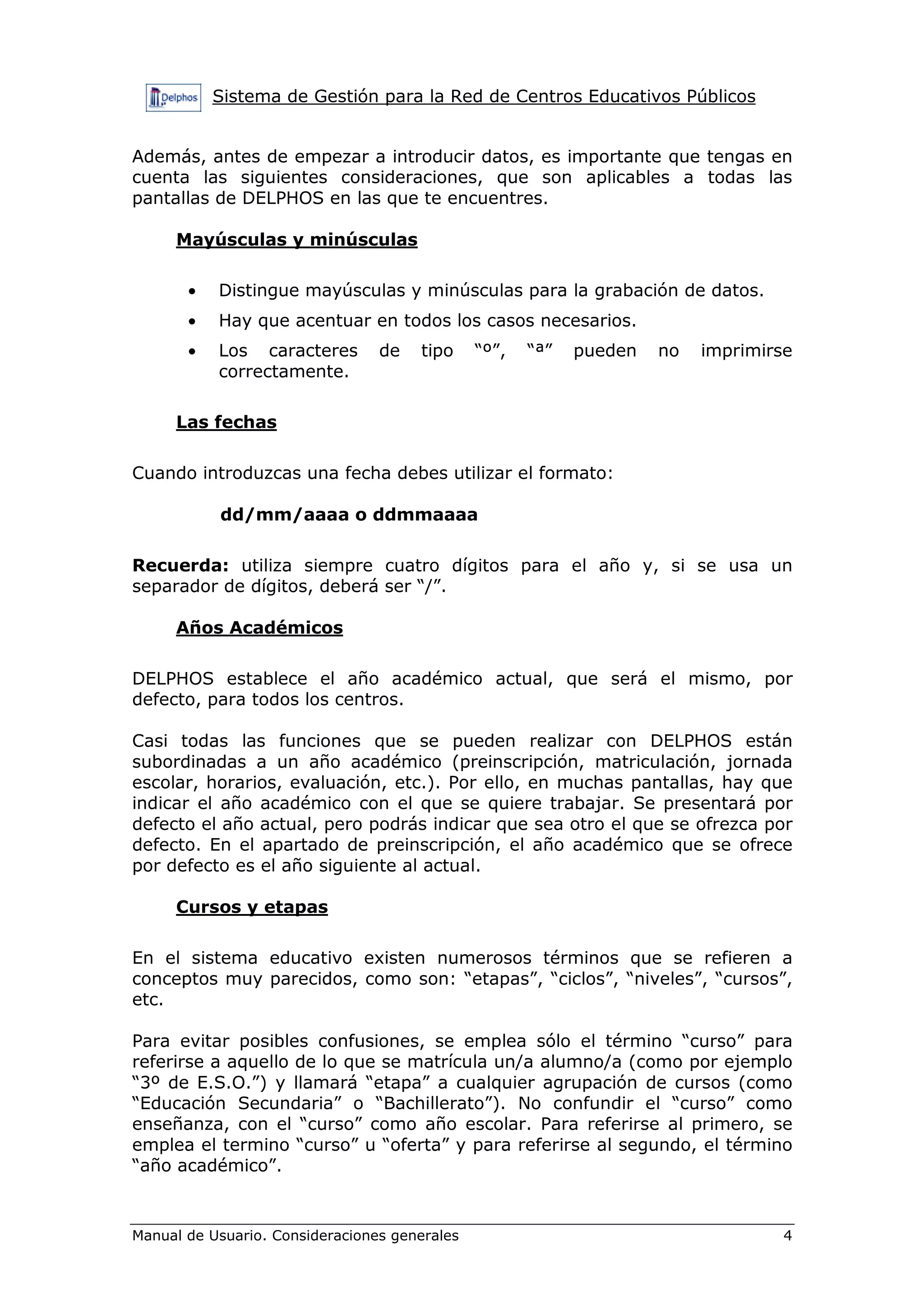 Sistema de Gestión para la Red de Centros Educativos Públicos
Manual de Usuario. Consideraciones generales 4
Además, antes de empezar a introducir datos, es importante que tengas en
cuenta las siguientes consideraciones, que son aplicables a todas las
pantallas de DELPHOS en las que te encuentres.
Mayúsculas y minúsculas
• Distingue mayúsculas y minúsculas para la grabación de datos.
• Hay que acentuar en todos los casos necesarios.
• Los caracteres de tipo “º”, “ª” pueden no imprimirse
correctamente.
Las fechas
Cuando introduzcas una fecha debes utilizar el formato:
dd/mm/aaaa o ddmmaaaa
Recuerda: utiliza siempre cuatro dígitos para el año y, si se usa un
separador de dígitos, deberá ser “/”.
Años Académicos
DELPHOS establece el año académico actual, que será el mismo, por
defecto, para todos los centros.
Casi todas las funciones que se pueden realizar con DELPHOS están
subordinadas a un año académico (preinscripción, matriculación, jornada
escolar, horarios, evaluación, etc.). Por ello, en muchas pantallas, hay que
indicar el año académico con el que se quiere trabajar. Se presentará por
defecto el año actual, pero podrás indicar que sea otro el que se ofrezca por
defecto. En el apartado de preinscripción, el año académico que se ofrece
por defecto es el año siguiente al actual.
Cursos y etapas
En el sistema educativo existen numerosos términos que se refieren a
conceptos muy parecidos, como son: “etapas”, “ciclos”, “niveles”, “cursos”,
etc.
Para evitar posibles confusiones, se emplea sólo el término “curso” para
referirse a aquello de lo que se matrícula un/a alumno/a (como por ejemplo
“3º de E.S.O.”) y llamará “etapa” a cualquier agrupación de cursos (como
“Educación Secundaria” o “Bachillerato”). No confundir el “curso” como
enseñanza, con el “curso” como año escolar. Para referirse al primero, se
emplea el termino “curso” u “oferta” y para referirse al segundo, el término
“año académico”.
 