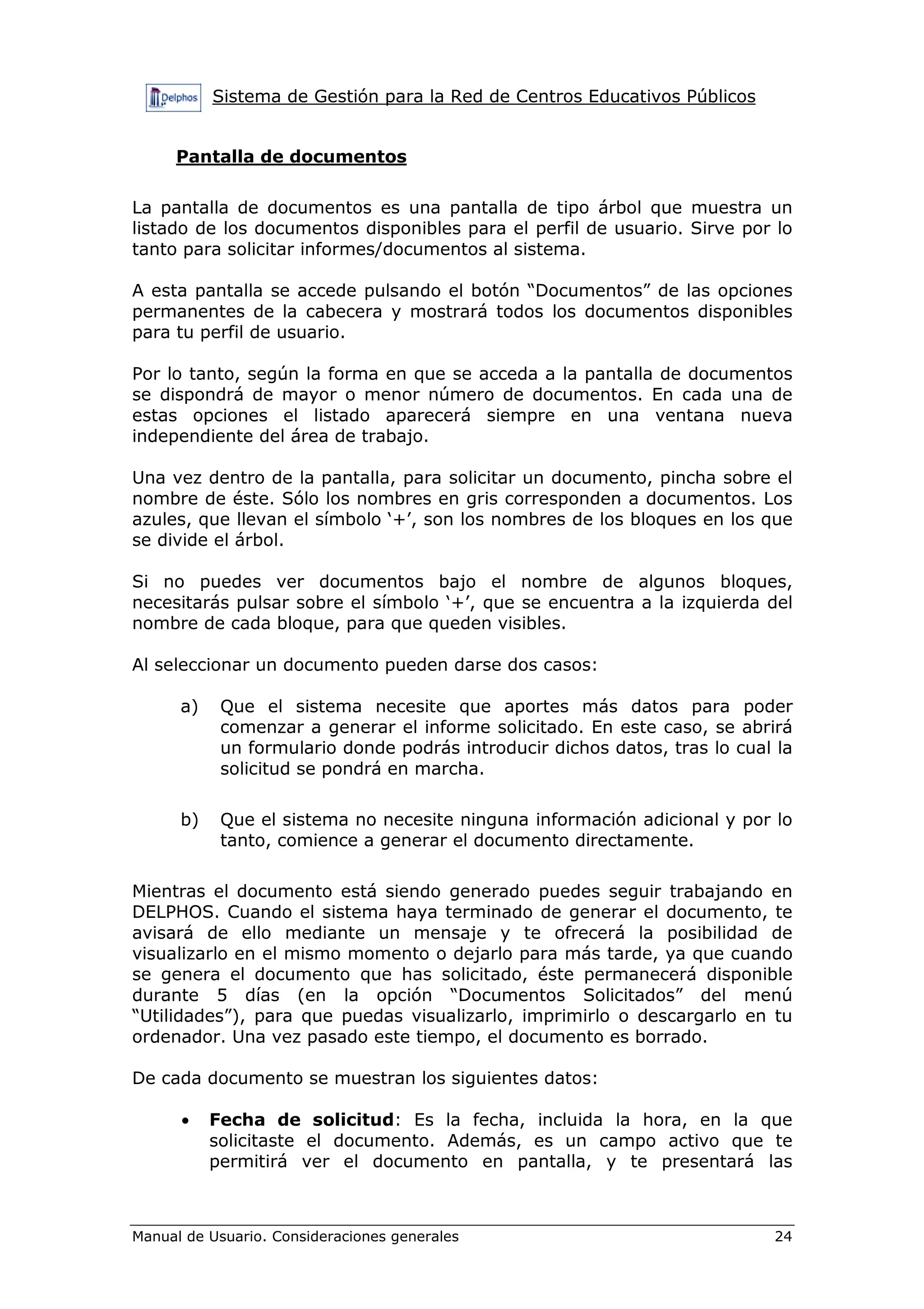 Sistema de Gestión para la Red de Centros Educativos Públicos
Manual de Usuario. Consideraciones generales 24
Pantalla de documentos
La pantalla de documentos es una pantalla de tipo árbol que muestra un
listado de los documentos disponibles para el perfil de usuario. Sirve por lo
tanto para solicitar informes/documentos al sistema.
A esta pantalla se accede pulsando el botón “Documentos” de las opciones
permanentes de la cabecera y mostrará todos los documentos disponibles
para tu perfil de usuario.
Por lo tanto, según la forma en que se acceda a la pantalla de documentos
se dispondrá de mayor o menor número de documentos. En cada una de
estas opciones el listado aparecerá siempre en una ventana nueva
independiente del área de trabajo.
Una vez dentro de la pantalla, para solicitar un documento, pincha sobre el
nombre de éste. Sólo los nombres en gris corresponden a documentos. Los
azules, que llevan el símbolo ‘+’, son los nombres de los bloques en los que
se divide el árbol.
Si no puedes ver documentos bajo el nombre de algunos bloques,
necesitarás pulsar sobre el símbolo ‘+’, que se encuentra a la izquierda del
nombre de cada bloque, para que queden visibles.
Al seleccionar un documento pueden darse dos casos:
a) Que el sistema necesite que aportes más datos para poder
comenzar a generar el informe solicitado. En este caso, se abrirá
un formulario donde podrás introducir dichos datos, tras lo cual la
solicitud se pondrá en marcha.
b) Que el sistema no necesite ninguna información adicional y por lo
tanto, comience a generar el documento directamente.
Mientras el documento está siendo generado puedes seguir trabajando en
DELPHOS. Cuando el sistema haya terminado de generar el documento, te
avisará de ello mediante un mensaje y te ofrecerá la posibilidad de
visualizarlo en el mismo momento o dejarlo para más tarde, ya que cuando
se genera el documento que has solicitado, éste permanecerá disponible
durante 5 días (en la opción “Documentos Solicitados” del menú
“Utilidades”), para que puedas visualizarlo, imprimirlo o descargarlo en tu
ordenador. Una vez pasado este tiempo, el documento es borrado.
De cada documento se muestran los siguientes datos:
• Fecha de solicitud: Es la fecha, incluida la hora, en la que
solicitaste el documento. Además, es un campo activo que te
permitirá ver el documento en pantalla, y te presentará las
 