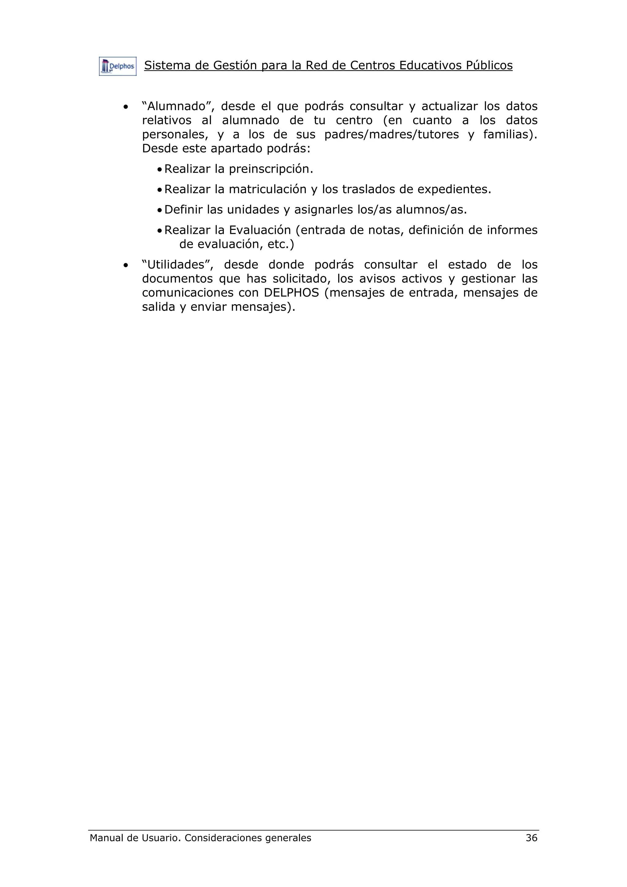 Sistema de Gestión para la Red de Centros Educativos Públicos
Manual de Usuario. Consideraciones generales 36
• “Alumnado”, desde el que podrás consultar y actualizar los datos
relativos al alumnado de tu centro (en cuanto a los datos
personales, y a los de sus padres/madres/tutores y familias).
Desde este apartado podrás:
• Realizar la preinscripción.
• Realizar la matriculación y los traslados de expedientes.
• Definir las unidades y asignarles los/as alumnos/as.
• Realizar la Evaluación (entrada de notas, definición de informes
de evaluación, etc.)
• “Utilidades”, desde donde podrás consultar el estado de los
documentos que has solicitado, los avisos activos y gestionar las
comunicaciones con DELPHOS (mensajes de entrada, mensajes de
salida y enviar mensajes).
 