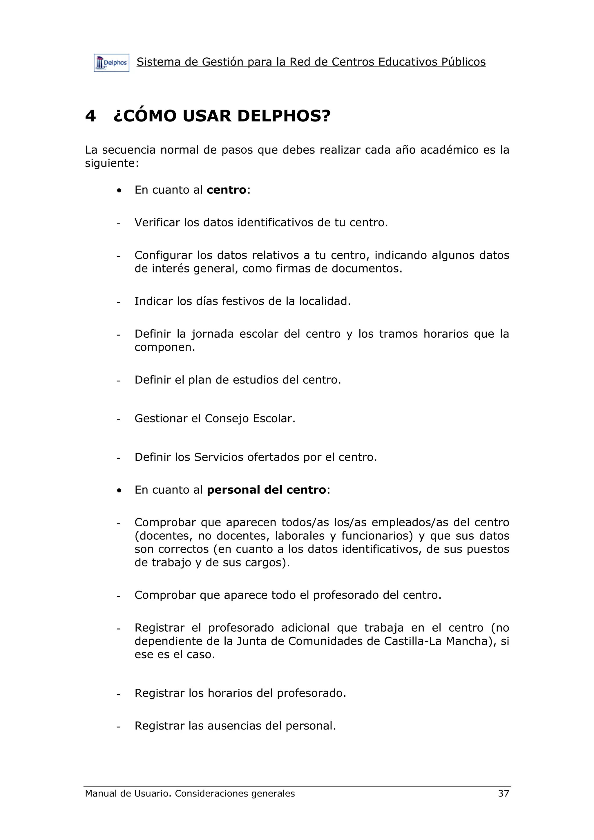 Sistema de Gestión para la Red de Centros Educativos Públicos
Manual de Usuario. Consideraciones generales 37
4 ¿CÓMO USAR DELPHOS?
La secuencia normal de pasos que debes realizar cada año académico es la
siguiente:
• En cuanto al centro:
- Verificar los datos identificativos de tu centro.
- Configurar los datos relativos a tu centro, indicando algunos datos
de interés general, como firmas de documentos.
- Indicar los días festivos de la localidad.
- Definir la jornada escolar del centro y los tramos horarios que la
componen.
- Definir el plan de estudios del centro.
- Gestionar el Consejo Escolar.
- Definir los Servicios ofertados por el centro.
• En cuanto al personal del centro:
- Comprobar que aparecen todos/as los/as empleados/as del centro
(docentes, no docentes, laborales y funcionarios) y que sus datos
son correctos (en cuanto a los datos identificativos, de sus puestos
de trabajo y de sus cargos).
- Comprobar que aparece todo el profesorado del centro.
- Registrar el profesorado adicional que trabaja en el centro (no
dependiente de la Junta de Comunidades de Castilla-La Mancha), si
ese es el caso.
- Registrar los horarios del profesorado.
- Registrar las ausencias del personal.
 