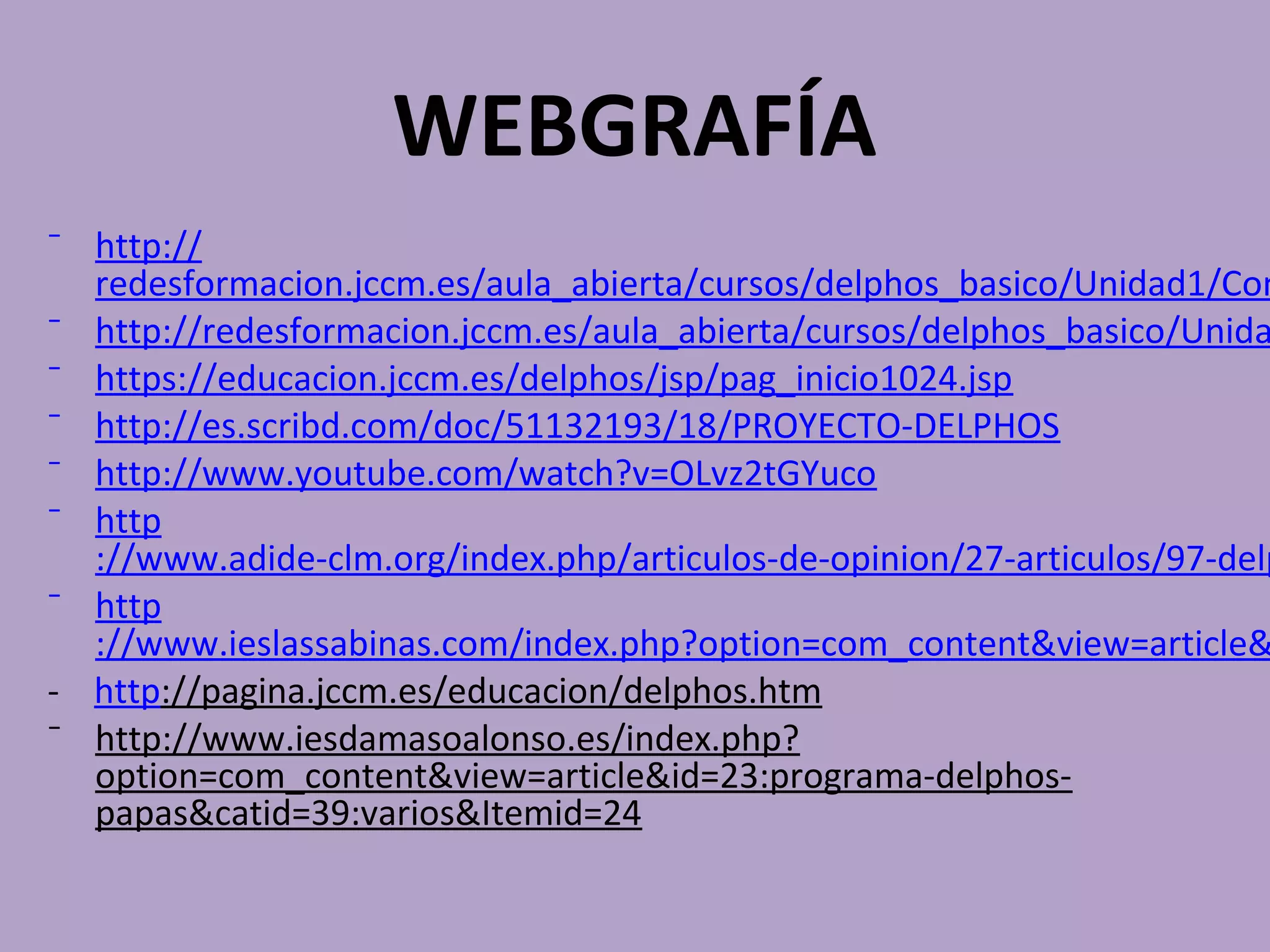 WEBGRAFÍA
⁻ http://
  redesformacion.jccm.es/aula_abierta/cursos/delphos_basico/Unidad1/Con
⁻ http://redesformacion.jccm.es/aula_abierta/cursos/delphos_basico/Unida
⁻ https://educacion.jccm.es/delphos/jsp/pag_inicio1024.jsp
⁻ http://es.scribd.com/doc/51132193/18/PROYECTO-DELPHOS
⁻ http://www.youtube.com/watch?v=OLvz2tGYuco
⁻ http
  ://www.adide-clm.org/index.php/articulos-de-opinion/27-articulos/97-delp
⁻ http
  ://www.ieslassabinas.com/index.php?option=com_content&view=article&
- http://pagina.jccm.es/educacion/delphos.htm
⁻ http://www.iesdamasoalonso.es/index.php?
  option=com_content&view=article&id=23:programa-delphos-
  papas&catid=39:varios&Itemid=24
 
