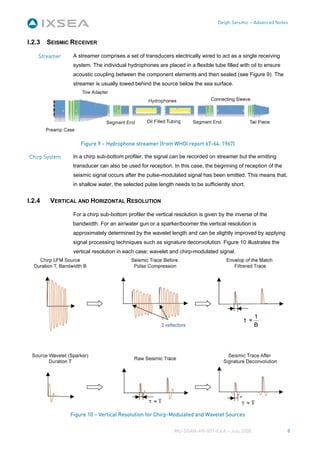 Delph Seismic – Advanced Notes



I.2.3   SEISMIC RECEIVER

    Streamer    A streamer comprises a set of transducers electrically wired to act as a single receiving
                system. The individual hydrophones are placed in a flexible tube filled with oil to ensure
                acoustic coupling between the component elements and then sealed (see Figure 9). The
                streamer is usually towed behind the source below the sea surface.




                   Figure 9 – Hydrophone streamer (from WHOI report 67-64, 1967)

Chirp System    In a chirp sub-bottom profiler, the signal can be recorded on streamer but the emitting
                transducer can also be used for reception. In this case, the beginning of reception of the
                seismic signal occurs after the pulse-modulated signal has been emitted. This means that,
                in shallow water, the selected pulse length needs to be sufficiently short.


I.2.4    VERTICAL AND HORIZONTAL RESOLUTION

                For a chirp sub-bottom profiler the vertical resolution is given by the inverse of the
                bandwidth. For an air/water gun or a sparker/boomer the vertical resolution is
                approximately determined by the wavelet length and can be slightly improved by applying
                signal processing techniques such as signature deconvolution. Figure 10 illustrates the
                vertical resolution in each case: wavelet and chirp-modulated signal.




               Figure 10 – Vertical Resolution for Chirp-Modulated and Wavelet Sources


                                                            MU-DSAN-AN-001-Ed A – July 2008                  8
 