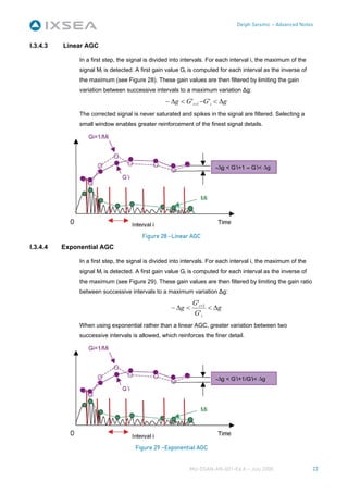 Delph Seismic – Advanced Notes



I.3.4.3   Linear AGC

               In a first step, the signal is divided into intervals. For each interval i, the maximum of the
               signal Mi is detected. A first gain value Gi is computed for each interval as the inverse of
               the maximum (see Figure 28). These gain values are then filtered by limiting the gain
               variation between successive intervals to a maximum variation Δg:
                                                  − Δg < G 'i +1 −G 'i < Δg
               The corrected signal is never saturated and spikes in the signal are filtered. Selecting a
               small window enables greater reinforcement of the finest signal details.




                                         Figure 28 –Linear AGC
I.3.4.4   Exponential AGC

               In a first step, the signal is divided into intervals. For each interval i, the maximum of the
               signal Mi is detected. A first gain value Gi is computed for each interval as the inverse of
               the maximum (see Figure 29). These gain values are then filtered by limiting the gain ratio
               between successive intervals to a maximum variation Δg:
                                                              G 'i +1
                                                     − Δg <           < Δg
                                                              G 'i
               When using exponential rather than a linear AGC, greater variation between two
               successive intervals is allowed, which reinforces the finer detail.




                                      Figure 29 –Exponential AGC


                                                            MU-DSAN-AN-001-Ed A – July 2008                     22
 