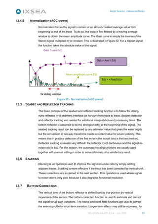 Delph Seismic – Advanced Notes



I.3.4.5     Normalization (AGC power)

                 Normalization forces the signal to remain at an almost constant average value from
                 beginning to end of the trace. To do so, the trace is first filtered by a moving average
                 window to obtain the mean amplitude curve. The Gain curve is simply the inverse of the
                 filtered signal multiplied by a constant. This is illustrated in Figure 30. For a bipolar signal,
                 the function takes the absolute value of the signal.




                                  Figure 30 – Normalization (AGC power)
I.3.5     SEABED AND REFLECTOR TRACKING

                 The basic principle of the seabed and reflector tracking function is to follow the strong
                 echo reflected by a sediment interface (or horizon) from trace to trace. Seabed detection
                 and reflector tracking are needed for additional interpretation and processing tasks. The
                 bottom reflector is assumed to be the strongest echo at the beginning of the signal. The
                 seabed tracking result can be replaced by any altimeter value that gives the water depth
                 but the conversion to two-way travel time needs a correct value for sound velocity. This
                 means that in practice detection of the first echo in the actual data is the best method.
                 Reflector tracking is usually very difficult: the reflector is not continuous and the signal-to-
                 noise ratio is low. For this reason, the automatic tracking functions are usually used
                 together with manual editing in order to arrive ultimately at a satisfactory result.

I.3.6     STACKING
                 Stacking is an operation used to improve the signal-to-noise ratio by simply adding
                 adjacent traces. Stacking is more effective if the trace has been corrected for vertical shift.
                 These corrections are explained in the next section. This operation is used where signal-
                 to-noise ratio is very poor because it also degrades horizontal resolution.


I.3.7      BOTTOM CORRECTION

                 The vertical time of the bottom reflector is shifted from its true position by vertical
                 movement of the sensor. The bottom correction function is used to estimate and correct
                 the signal for all such variations. The heave and swell filter functions are used to correct
                 the seismic profile for short-term variation. Longer-term effects may still be observed, for

                                                               MU-DSAN-AN-001-Ed A – July 2008                  23
 