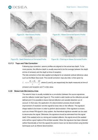 Delph Seismic – Advanced Notes




            Figure 33 – Raw Seismic Profile                    Figure 34 – Heave-Corrected Seismic Profile




   Figure 35 – Swell Detection on Corrected Profile           Figure 36 - Filtering on Heave-Corrected Profile

I.3.7.3    Topo and Tide Correction
                   Following topo correction, seismic profiles are aligned on the actual sea depth. To be
                   more precise, the effective depth is usually assumed to be the average between the depth
                   at time of emission and the depth at time of reception.
                   The tide correction is then also applied and aligned to an absolute vertical reference value
                   such as the Mean Sea Level. The overall correction, topo plus tide, is then given by
                              Dr + De 2T
                   t' = t +          −   where Dr and De are respectively the depth measured at time of
                                 c     c
                   emission and reception and T is tide value.

I.3.8     SIGNATURE DECONVOLUTION
                   The seismic trace is usually modeled as a convolution between the source signatures
                   and the reflector model (see Figure 2). This model is valid insofar as the reflectors are well
                   defined and if it is possible to leave internal reflection and wavelet distortion out of
                   account. In that case, the application of a deconvolution process should enable
                   improvement of resolution and the signal-to-noise ratio on the reflector. The signature
                   shape needs to be known in order to perform deconvolution. If the signature is known,
                   such as a linear FM signal in chirp system, the theoretical signature wavelet can be used
                   to deconvolve the signal. Otherwise, the signature should be estimated from the signal
                   itself. If the seabed echo is a strong and isolated reflector, the signal around the seabed
                   echo will be a good replica of the emitted wavelet. When the signature has been obtained
                   (either theoretically or from the signal) the seismic trace can be deconvolved using familiar
                   techniques such as Wiener deconvolution.



                                                                MU-DSAN-AN-001-Ed A – July 2008                   26
 