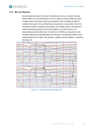 Delph Seismic – Advanced Notes



I.3.9   MULTIPLE REMOVAL

               As has already been seen in the case of a shallow-water survey, a replica of the sea
               bottom reflector can be superimposed on the true signal and mask real features. Many
               “multiple removal” techniques have been developed in order to mitigate the effect of
               multiples in the signal. This is a difficult task and correction is never perfect. One of the
               techniques is based on predictive deconvolution: the “multiple” signal is estimated as a
               shifted and attenuated replica of the primary reflection. The shift is known to be
               approximately twice the bottom time. For each trace a FIR filter is computed by cross-
               correlation between the estimated replica and the signal. The estimated multiple is then
               subtracted from the raw signal. This operation is applied to all the multiples in succession.
               See Figure 37.




                             Figure 37 – An Example of Multiple Removal




                                                            MU-DSAN-AN-001-Ed A – July 2008                    27
 