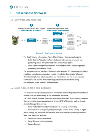 Delph Seismic – Advanced Notes



II   OPERATING THE SOFTWARE

II.1 Software Architecture




                             Figure 40 – Delph Seismic Software

           The Delph Seismic software (see Figure 40 and Figure 41) comprises two parts:
            •    Delph Seismic Acquisition software dedicated to the storage of seismic and
                 positioning data in XTF (eXtended Triton format file) or SEGY.
            •    Delph Seismic Interpretation software dedicated to real-time processing or post-
                 processing of the seismic profile.
           The software runs on a standard PC platform using windows XP. Hardware and software
           installation procedures are described in detail in the Delph Seismic User’s Manual.
           One interesting feature is that acquisition and interpretation can run on two separate
           workstations, with one PC dedicated to acquisition and interpretation running
           simultaneously in real time on a remote platform.


II.2 Data Acquisition and Storage
           The acquisition setup is clearly described in the Delph Seismic Acquisition User’s Manual,
           allowing us to focus here solely on key features for acquisition.
           The Delph Seismic Software interface is illustrated in Figure 42. The connection between
           Delph and the hardware devices (seismic device, GPS, MRU, etc.) is realized through
           dedicated independent servers:
            •    Serial Port and Ethernet Server dedicated to acquiring auxiliary data.
            •    Seismic Server for acquiring and controlling the seismic device (analog or digital)
           Before starting any acquisition, the following three main sets of acquisition parameters
           need to be configured with care:
            •    Seismic acquisition parameters
            •    Serial /Ethernet port configuration
            •    System Geometry


                                                       MU-DSAN-AN-001-Ed A – July 2008                 29
 