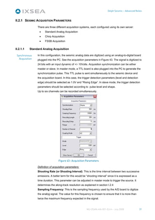 Delph Seismic – Advanced Notes



II.2.1 SEISMIC ACQUISITION PARAMETERS

                 There are three different acquisition systems, each configured using its own server:
                  •    Standard Analog Acquisition
                  •    Chirp Acquisition
                  •    FSSB Acquisition


II.2.1.1    Standard Analog Acquisition

 Synchronous     In this configuration, the seismic analog data are digitized using an analog-to-digital board
   Acquisition   plugged into the PC. See the acquisition parameters in Figure 43. The signal is digitized to
                 24 bits with an input dynamic of +/- 10Volts. Acquisition synchronization can be either
                 master or slave. In master mode, a TTL board is also plugged into the PC to generate the
                 synchronization pulse. This TTL pulse is sent simultaneously to the seismic device and
                 the acquisition board. In this case, the trigger detection parameters (level and detection
                 edge) should be selected as 1.0V and “Rising Edge”. In slave mode, the trigger detection
                 parameters should be selected according to pulse level and shape.
                 Up to six channels can be recorded simultaneously.




                                   Figure 43– Acquisition Parameters

                 Definition of acquisition parameters:
                 Shooting Rate (or Shooting Interval): This is the time interval between two successive
                 emissions. A better term for this would be “shooting interval” since it is expressed as a
                 time duration. This parameter can be adjusted in master mode to trigger the source. It
                 determines the along-track resolution as explained in section I.2.4
                 Sampling Frequency: This is the sampling frequency used by the A/D board to digitize
                 the analog signal. The value for this frequency is chosen to ensure that it is more than
                 twice the maximum frequency expected in the signal.



                                                             MU-DSAN-AN-001-Ed A – July 2008                  31
 