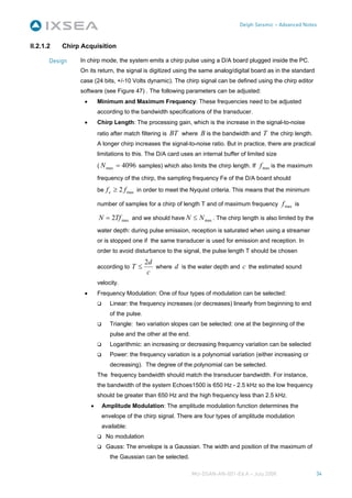 Delph Seismic – Advanced Notes



II.2.1.2   Chirp Acquisition

       Design   In chirp mode, the system emits a chirp pulse using a D/A board plugged inside the PC.
                On its return, the signal is digitized using the same analog/digital board as in the standard
                case (24 bits, +/-10 Volts dynamic). The chirp signal can be defined using the chirp editor
                software (see Figure 47) . The following parameters can be adjusted:
                  •       Minimum and Maximum Frequency: These frequencies need to be adjusted
                          according to the bandwidth specifications of the transducer.
                  •       Chirp Length: The processing gain, which is the increase in the signal-to-noise
                          ratio after match filtering is BT where B is the bandwidth and T the chirp length.
                          A longer chirp increases the signal-to-noise ratio. But in practice, there are practical
                          limitations to this. The D/A card uses an internal buffer of limited size
                          ( N max = 4096 samples) which also limits the chirp length. If f max is the maximum

                          frequency of the chirp, the sampling frequency Fe of the D/A board should
                          be f e ≥ 2 f max in order to meet the Nyquist criteria. This means that the minimum

                          number of samples for a chirp of length T and of maximum frequency f max is

                          N = 2Tf max and we should have N ≤ N max . The chirp length is also limited by the
                          water depth: during pulse emission, reception is saturated when using a streamer
                          or is stopped one if the same transducer is used for emission and reception. In
                          order to avoid disturbance to the signal, the pulse length T should be chosen
                                               2d
                          according to T ≤        where d is the water depth and c the estimated sound
                                                c
                          velocity.
                  •       Frequency Modulation: One of four types of modulation can be selected:
                               Linear: the frequency increases (or decreases) linearly from beginning to end
                               of the pulse.
                               Triangle: two variation slopes can be selected: one at the beginning of the
                               pulse and the other at the end.
                               Logarithmic: an increasing or decreasing frequency variation can be selected
                               Power: the frequency variation is a polynomial variation (either increasing or
                               decreasing). The degree of the polynomial can be selected.
                          The frequency bandwidth should match the transducer bandwidth. For instance,
                          the bandwidth of the system Echoes1500 is 650 Hz - 2.5 kHz so the low frequency
                          should be greater than 650 Hz and the high frequency less than 2.5 kHz.
                      •    Amplitude Modulation: The amplitude modulation function determines the
                           envelope of the chirp signal. There are four types of amplitude modulation
                           available:
                             No modulation
                             Gauss: The envelope is a Gaussian. The width and position of the maximum of
                               the Gaussian can be selected.

                                                                 MU-DSAN-AN-001-Ed A – July 2008                     34
 