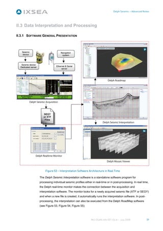 Delph Seismic – Advanced Notes




II.3 Data Interpretation and Processing

II.3.1 SOFTWARE GENERAL PRESENTATION




                  Figure 53 – Interpretation Software Architecture in Real Time

             The Delph Seismic Interpretation software is a standalone software program for
             processing individual seismic profiles either in real-time or in post-processing. In real time,
             the Delph real-time monitor makes the connection between the acquisition and
             interpretation software. The monitor looks for a newly acquired seismic file (XTF or SEGY)
             and when a new file is created, it automatically runs the interpretation software. In post-
             processing, the interpretation can also be executed from the Delph RoadMap software
             (see Figure 53, Figure 54, Figure 55).




                                                         MU-DSAN-AN-001-Ed A – July 2008                   39
 