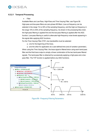 Delph Seismic – Advanced Notes




II.3.2.1 Temporal Processing

                •    Filter
               Available filters are Low-Pass, High-Pass and Time Varying Filter, see Figure 58.
               High-pass and low-pass filters are zero-phase IIR filters. Low-cut frequency can be
               selected in the range 1% to 30% of the sampling frequency, and the high-cut frequency in
               the range 15% to 40% of the sampling frequency. As shown in the processing flow chart,
               the high-pass filtering is applied first and the low-pass filtering is applied after the AGC
               function. Low-pass filtering is useful to attenuate high-frequency noise levels appearing in
               the signal after applying AGC functions.
               For the Time Varying Filter (TVF), two bandwidths must be selected:
                         one for the beginning of the trace,
                         and the other for application at a user-defined time (end of variation parameter).
               When using the Time Varying Filter, the trace signal is filtered twice using each band-pass
               filter and the final trace output is simply a linear combination of the two band-pass filtered
               signals. The band-pass filter is obtained by successively applying a high-pass and a low-
               pass filter. The TVF function is applied before any AGC functions.




                              Figure 58 – Frequency Filtering Parameters




                                                            MU-DSAN-AN-001-Ed A – July 2008                     42
 