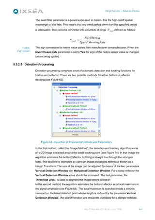 Delph Seismic – Advanced Notes


               The swell filter parameter is a period expressed in meters. It is the high-cutoff spatial
               wavelength of the filter. This means that any swell period lower than the specified period
               is attenuated. This period is converted into a number of pings N swell defined as follows:


                                                             SwellPeriod
                                              N swell =
                                                          Speed .ShootingRate
      Heave    The sign convention for heave value varies from manufacturer to manufacturer. When the
  Correction   Invert Heave Data parameter is set to Yes the sign of the heave sensor value is changed
               before being applied.


II.3.2.3 Detection Processing

               Detection processing comprises a set of automatic detection and tracking functions for
               bottom and reflector. There are two possible methods for either bottom or reflector
               tracking (see Figure 63).




                    Figure 63 - Detection of Processing Methods and Parameters

               In the first method, called the “Image Method”, the detection and tracking algorithm works
               on a 2D image extracted around the latest tracking point (see Figure 64). In that image the
               algorithm estimates the bottom/reflector by fitting a straight line through the strongest
               echo. The best line is estimated by using an image processing technique known as a
               Hough Transform. The size of the image can be adjusted by means of the two parameters
               Vertical Detection Window and Horizontal Detection Window. For a steep reflector the
               Vertical Detection Window value should be increased. The last parameter, the
               Threshold Level, is used to segment the image before detection
               In the second method, the algorithm estimates the bottom/reflector as a local maximum in
               the signal amplitude (see Figure 65). This local maximum is searched inside a window
               centered on the latest detected point whose length is defined by the parameter Vertical
               Detection Window. The search window size should be increased for a steeper reflector.



                                                             MU-DSAN-AN-001-Ed A – July 2008                 46
 