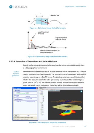 Delph Seismic – Advanced Notes




                         Figure 64 – Definition of Image Method Parameters




                      Figure 65 – Definitions of Amplitude Method Parameters


II.3.2.4 Generation of Geosections and Surface Horizons

               Seismic profile data and reflectors (or horizons) can be further processed to export them
               to a 3D geographical environment.

     Surface   Reflectors that have been digitized on multiple reflectors can be converted to a 3D surface
    horizons   called a surface horizon (see Figure 66). The surface horizon is created as a geographical
  generation
               projected raster image in a GeoTiff format. The geodesy parameters should be specified
               initially. The resolution parameter is the grid spacing or pixel size of the raster image. A
               typical value is 1/3rd – 1/5th the interline distance spacing. If the automatic gap detection
               option is enabled, interior contours on the surface will be detected automatically.




                        Figure 66 - Surface horizons processing parameters

                                                            MU-DSAN-AN-001-Ed A – July 2008                    47
 