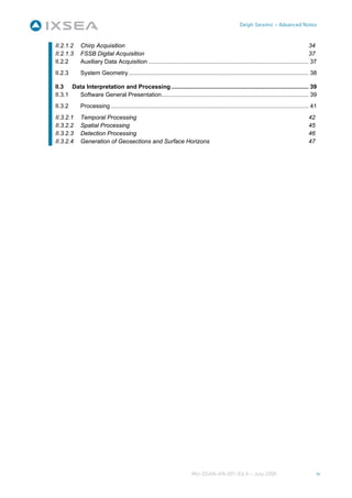 Delph Seismic – Advanced Notes


II.2.1.2    Chirp Acquisition                                                                                                            34
II.2.1.3    FSSB Digital Acquisition                                                                                                     37
II.2.2      Auxiliary Data Acquisition .................................................................................................. 37
II.2.3      System Geometry .............................................................................................................. 38

II.3 Data Interpretation and Processing .................................................................................... 39
II.3.1 Software General Presentation.......................................................................................... 39
II.3.2      Processing ......................................................................................................................... 41
II.3.2.1    Temporal Processing                                                                                                               42
II.3.2.2    Spatial Processing                                                                                                                45
II.3.2.3    Detection Processing                                                                                                              46
II.3.2.4    Generation of Geosections and Surface Horizons                                                                                    47




                                                                           MU-DSAN-AN-001-Ed A – July 2008                                         iv
 