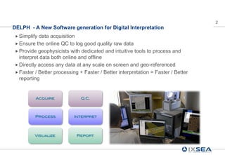 2
DELPH - A New Software generation for Digital Interpretation
 Simplify data acquisition
 Ensure the online QC to log good quality raw data
 Provide geophysicists with dedicated and intuitive tools to process and
  interpret data both online and offline
 Directly access any data at any scale on screen and geo-referenced
 Faster / Better processing + Faster / Better interpretation = Faster / Better
  reporting


         Acquire              Q.C.




         Process           Interpret




         Visualize          Report
 