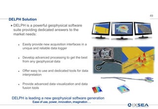 49
DELPH Solution
 DELPH    is a powerful geophysical software
  suite providing dedicated answers to the
  market needs:

       Easily provide new acquisition interfaces in a
        unique and reliable data logger

       Develop advanced processing to get the best
        from any geophysical data

       Offer easy to use and dedicated tools for data
        interpretation

       Provide advanced data visualization and data
        fusion tools


 DELPH is leading a new geophysical software generation
               Ease of use, power, innovation, imagination …
 