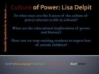 In what ways are the 5 areas of the culture of
power relevant to life in schools?
What are the educational implications of power
and literacy?
How can we stop training teachers to expect less
of certain children?
EssentialQuestionsfortochewon...
Skills? Whole Language? Workshop? Phonemic Awareness? Black? White? UGH!!!
 