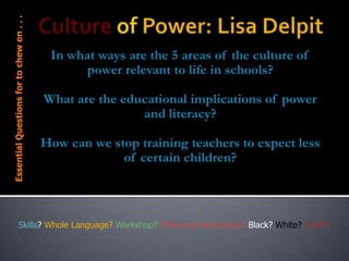 Essential Questions for to chew on . . .

In what ways are the 5 areas of the culture of
power relevant to life in schools?
What are the educational implications of power
and literacy?

How can we stop training teachers to expect less
of certain children?

Skills? Whole Language? Workshop? Phonemic Awareness? Black? White? UGH!!!

 